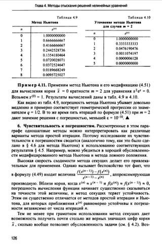 Глава 4. Методы отыскания решений нелинейных уравнений
Таблица 4.9 Таблица 4.10
Метод Ньютона Уточнение метода Ньютона
х<п)
для случая т = 2
п
о 1.0000000000
п
_x(n)
0.6666666667 о 1.0000000000
2 0.4166666667 0.3333333333
3 0.2442528736 2 0.0476190476
4 0.1354180464 3 0.0011074197
5 0.0720028071 4 0.0000006128
6 0.0372524647 5 0.0000000000
7 о. о 189668249
8 0.0095725027
Пример 4.11. Применим метод Ньютона и его модификацию (4.51)
для вычисления корня х =О кратности т = 2 для уравнения х 2 еХ = О.
Возьмем х<0> = 1. Результаты вычислений даны в табл. 4.9 и 4.1 О.
Как видно из табл. 4.9, погрешность метода Ньютона убывает довольно
медленно и примерно соответствует геометрической прогрессии со знаме­
нагелем q = 112. В то же время пять итераций по формуле (4.51) при т = 2
дают значение решения с погрешностью, меньшей Е = 10-10. .А
6. Чувствительность к погрешностям. Рассмотренные в этом пара­
графе одношаговые методы можно интерпретировать как различные
варианты метода простой итерации. Поэтому исследование их чувстви­
тельности к погрешностям сводится (аналогично тому, как это было сде­
лано в § 4.6 для метода Ньютона) к использованию соответствующих
результатов § 4.5. Например, можно убедиться в хорошей обусловленно­
сти модифицированного метода Ньютона и метода ложного положения.
Высокая скорость сходимости метода секущих делает его привлека­
тельным для применения. Однако вызывает беспокойство тот факт, что
f(х<п - 1>) - f(x<n>)
в формулу (4.49) входит величина х<п- 1) _ х<п) , аппроксимирующая
производную. Вблизи корня, когда х<п) ::::: х<п - I) и J(x<n>) ::::: f(х<п - 1)) ::::: О,
погрешность вычисления функции начинает существенно сказываться
на точности этой величины, и метод секущих теряет устойчивость.
Этим он существенно отличается от методов простой итерации и Нью­
тона, для которых приближения x<n) равномерно устойчивы к погреш­
ности независимо от числа итераций п.
Тем не менее при грамотном использовании метод секущих дает
возможность получить почти столько же верных значащих цифр корня
х, сколько вообще позволяет обусловленность задачи (см. § 4.2). Воз-
126
 