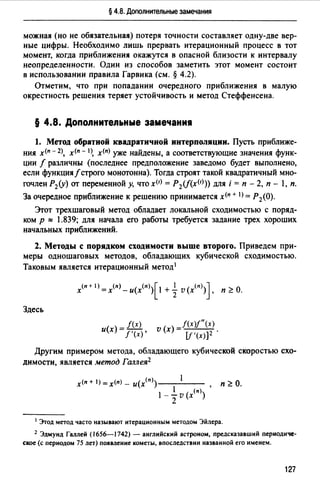 § 4.8. Дополнительные замечания
можная (но не обязательная) потеря точности составляет одну-две вер­
ные цифры. Необходимо лишь прервать итерационный процесс в тот
момент, когда приближения окажутся в опасной близости к интервалу
неопределенности. Один из способов заметить этот момент состоит
в использовании правила Гарвика (см. § 4.2).
Отметим, что при попадании очередного приближения в малую
окрестность решения теряет устойчивость и метод Стеффенсена.
§ 4.8. Допопнитепьные замечани1
1. Метод обратной квадратичной интерполяции. Пусть приближе­
ния х<п - 2), х<п - 1>, х<п) уже найдены, а соответствующие значения функ­
ции f различны (последнее предположение заведомо будет выполнено,
если функция/строго монотонна). Тогда строят такой квадратичный мно­
гочлен Р2(у) от переменной у, что х<1) = P 2(f(x(r))) для i = п - 2, п - 1, п.
За очередное приближение к решению принимается х<п + I) =Р2(0).
Этот трехшаrовый метод обладает локальной сходимостью с поряд­
ком р "" 1.839; для начала ero работы требуется задание трех хороших
начальных приближений.
2. Методы с порядком сходимости выше второrо. Приведем при­
меры одношаrовых методов, обладающих кубической сходимостью.
Таковым является итерационный метод1
Здесь
_ /(х)
и(х)- f'(x)'
v (х) =f(x)f"(x).
[f '(х)]2
Другим примером метода, обладающего кубической скоростью схо­
димости, является метод Галлея2
1 Этод метод часто называют итерационным методом Эйлера.
2 Эдмунд Галлей (1656-1742) - анrлнйскнй астроном, предсказавший периодиче­
ское (с периодом 75 лет) появление кометы, впоследствии названной ero именем.
127
 
