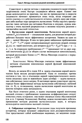 Глава 4. Методы отыскания решений нелинейных уравнений
Существуют и другие методы с порядком сходимости выше второго,
теоретически очень быстро сходящиеся вблизи корня. Однако они
редко используются на практике, так как их преимущество в скорости
сходимости начинает проявляться лишь тогда, когда итерации уже
почти сошлись и в действительности осталось сделать одну-две итера­
ции либо вообще пора прекратить вычисления. Чтобы ощутить преиму­
щество таких методов над методами Ньютона и секущих, нужны ком­
пьютер с очень высокой разрядностью и желание получить решение с
чрезвычайно высокой точностью.
3. Вычисление корней многочленов. Вычисление корней много­
членов Рm(x) степени т - специальная задача, для решения которой раз-
работано большое число эффективных алгоритмов. Укажем на один из
них - метод Мюллера. В нем по трем ранее найденным приближениям
х<п - 2), х<п - 1>, х(п) строят интерполяционный многочлен второй степени
Q2 (х), т.е. такой многочлен, для которого Q2 (x(l)) = Рт(хИ) при 1 = п - 2,
п - 1, п. За очередное приближение х<п + 1> принимают тот из двух кор­
ней многочлена Q2 (х) (в общем случае являющихся комплексными),
который расположен ближе к х<п>. Метод Мюллера сходится с поряд­
ком р "" 1.839.
3 а меч ан и е. Метод Мюллера считается также эффективным
методом отыскания комплексных корней функций комплексной
переменной.
Вплоть до начала 60-х годов ХХ в. задача отыскания корней много­
членов была весьма распространенной. Одна из основных причин
состояла в том, что к отысканию корней характеристического много­
члена сводилась одна из важнейших задач алгебры - задача вычисле­
ния собственных чисел матриц. В настоящее время существуют другие,
гораздо более эффективные методы вычисления собственных значений
(см. гл. 8), и, по-видимому, задача вычисления корней многочлена во
многом потеряла свою актуальность.
Как было отмечено ранее, к задаче отыскания корней многочлена
высокой степени с приближенно заданными коэффициентами следует
отнестись очень осторожно. она может оказаться плохо обусловленной
(см. в гл. 3 пример Уилкинсона). Вообше, можно посоветовать избегать
применения методов решения вычислительных задач, в которых
используются многочлены высокой степени.
4. Гибридные алгоритмы. В последние годы получили признание
алгоритмы, которые называют гибридными (или регуляризованны,wи).
Они представляют собой комбинации надежных, но медленно сходя-
128
 