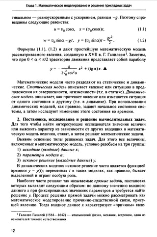 Глава 1. Математическое моделирование и решение прикладных задач
тикальном - равноускоренным с ускорением, равным -g. Поэтому спра­
ведливы следующие равенства:
и= v0 cosa, х = (v0cosa)t, (1.1)
. gt2
w = v0 sina - gt, у= (v0 sшa)t- Т. (1.2)
Формулы (1.1 ), (1.2) и дают простейшую математическую модель
рассматриваемого явления, созданную в XVII в. Г. Галилеем 1. Заметим,
что при О < а < тс/2 траектория движения представляет собой параболу
у= - g х2 + (tga)x. .А.
2v~ cos2a
Математические модели часто разделяют на статические и динами­
ческие. Статическая модель описывает явление или ситуацию в пред­
положении их завершенности, неизменности (т.е. в статике). Динамиче­
ская модель описывает, как протекает явление или изменяется ситуация
от одного состояния к другому (т.е. в динамике). При использовании
динамических моделей, как правило, задают начальное состояние сис­
темы, а затем исследуют изменение этого состояния во времени.
2. Постановка, исследование и решение вычислительных задач.
Для того чтобы найти интересующие исследователя значения величин
или выяснить характер из зависимости от других входящих в математи­
ческую модель величин, ставят, а затем решают математические задачи.
Выявим основные типы решаемых задач. Для этого все величины,
включенные в математическую модель, условно разобьем на три группы:
1) исходные (входные) данные х;
2) параметры модели а;
3) искомое решение (выходные данные) у.
В динамических моделях искомое решение часто является функцией
времени у = y(t); переменная t в таких моделях, как правило, бывает
выделенной и играет особую роль.
Наиболее часто решают так называемые прямые задачи, постановка
которых выглядит следующим образом: по данному значению входного
данного х при фиксированных значениях параметров а требуется найти
решение у. Процесс решения прямой задачи можно рассматривать как
математическое моделирование причинно-следственной связи, прису­
щей явлению. Тогда входное данное х характеризует «причины» явле-
1 Галилео Галилей (1564-1642) - итальянский физик, механик, астроном, один из
основателей точного естествознания.
12
 