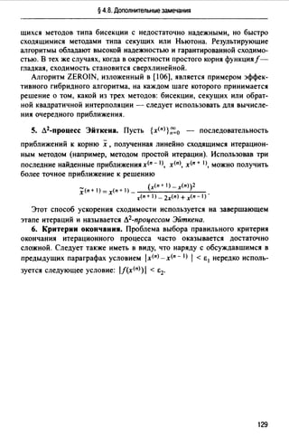 § 4.8. Дополнительные замечания
щихся методов типа бисекции с недостаточно надежными, но быстро
сходящимися методами типа секущих или Ньютона. Результирующие
алгоритмы обладают высокой надежностью и гарантированной сходимо­
стью. В тех же случаях, когда в окрестности простого корня функция/­
гладкая, сходимость становится сверхлинейной.
Алгоритм ZEROIN, изложенный в [106], является примером эффек­
тивного гибридного алгоритма. на каждом шаге которого принимается
решение о том, какой из трех методов: бисекции, секущих или обрат­
ной квадратичной интерполяции - следует использовать для вычисле­
ния очередного приближения.
5. Л2-процесс Эйткена. Пусть {х<п>},~0 - последовательность
приближений к корню х ,полученная линейно сходящимся итерацион­
ным методом (например, методом простой итерации). Использовав три
последние найденные приближения х<п - 1), х<п>, х<п + 1>, можно получить
более точное приближение к решению
_ (х<п + 1) _ х<п))2
х<п + 1) =х<п + J) _ -~----~-­
t'(n + 1) _ 2х<п) + х<п - 1) ·
Этот способ ускорения сходимости используется на завершающем
этапе итераций и называется Л2-процессом Эйткена.
6. Критерии окончания. Проблема выбора правильного критерия
окончания итерационного процесса часто оказывается достаточно
сложной. Следует также иметь в виду, что наряду с обсуждавшимся в
предыдущих параграфах условием /х<п>-х<п- I) 1 < Е 1 нередко исполь-
зуется следующее условие: /J(х<п>)/ < Е2.
129
 