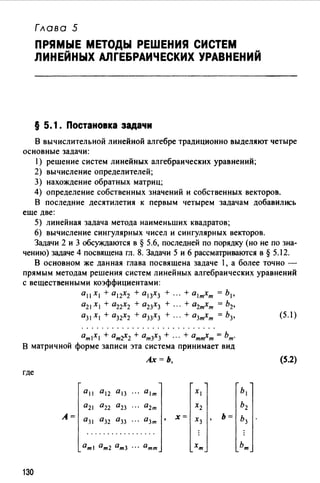Глава 5
ПРЯМЫЕ МЕТОДЫ РЕШЕНИЯ СИСТЕМ
ЛИНЕЙНЫХ АЛГЕБРАИЧЕСКИХ УРАВНЕНИЙ
§ 5. 1. Постановка задачи
В вычислительной линейной алгебре традиционно выделяют четыре
основные задачи:
1) решение систем линейных алгебраических уравнений;
2) вычисление определителей;
3) нахождение обратных матриц;
4) определение собственных значений и собственных векторов.
В последние десятилетия к первым четырем задачам добавились
еще две:
5) линейная задача метода наименьших квадратов;
6) вычисление сингулярных чисел и сингулярных векторов.
Задачи 2 и 3 обсуждаются в § 5.6, последней по порядку (но не по зна­
чению) задаче 4 посвящена гл. 8. Задачи 5 и 6 рассматриваются в§ 5.12.
В основном же данная глава посвящена задаче 1, а более точно -
прямым методам решения систем линейных алгебраических уравнений
с вещественными коэффициентами:
0 11 х 1 + о 12х2 + о 13х3 + ... + о 1 тхт = Ь 1 ,
021 х, + О22Х2 + О23Х3 + ... + О2тхт = Ь2,
аз1Х1 + О32Х2 + аз3Х3 + ... + О3тхт = Ь3, (5.l)
ОтХ + атr2 + От3Х3 + ··· + От~т = Ьт.
В матричной форме записи эта система принимает вид
где
130
А=
0 11 а 12 0 13
а2 а22 а23
О31 О32 О33
Ах=Ь, (5.2)
, х=
 