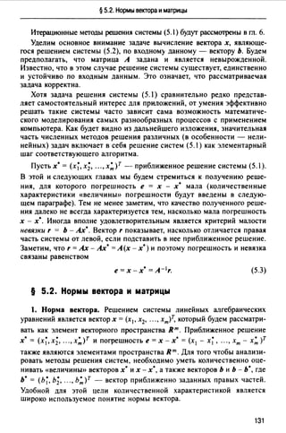 § 5.2. Нормы вектора и матрицы
Итерационные методы решения системы (5.1) будут рассмотрены в rn. 6.
Уделим основное внимание задаче вычисление вектора х, являюще­
гося решением системы (5.2), по входному данному - вектору Ь. Будем
предполагать, что матрица А задана и является невырожденной.
Известно, что в этом случае решение системы существует, единственно
и устойчиво по входным данным. Это означает, что рассматриваеfая
задача корректна.
Хотя задача решения системы (5.1) сравнительно редко представ­
ляет самостоятельный интерес для приложений, от умения эффективно
решать такие системы часто зависит сама возможность математиче­
ского моделирования самых разнообразных процессов с применением
компьютера. Как будет видно из дальнейшего изложения, значительная
часть численных методов решения различных (в особенности - нели­
нейных) задач включает в себя решение систем (5.1) как элементарный
шаг соответствующего алгоритма.
Пустьх* = (х;,х;, ...,x:)r - приближенное решение системы (5.1).
В этой и следующих главах мы будем стремиться к получению реше­
ния, для которого погрешность е = х - х• мала (количественные
характеристики «величины» погрешности будут введены в следую­
щем параграфе). Тем не менее заметим, что качество полученного реше­
ния далеко не всегда характеризуется тем, насколько мала погрешность
х - х*. Иногда вполне удовлетворительным является критерий малости
невязки r = Ь - Ах*. Вектор r показывает, насколько отличается правая
часть системы от левой, если подставить в нее приближенное решение.
Заметим, что r =Ах - Ах*= А(х - х*) и поэтому погрешность и невязка
связаны равенством
е=х-х* =A- 1r. (5.3)
§ 5.2. Нормы вектора и матрицы
1. Норма вектора. Решением системы линейных алгебраических
уравнений является вектор х = (х 1 , х2, ... , хт)т, который будем рассматри­
вать как элемент векторного пространства вт. Приближенное решение
х* = (х;,х;, ..., x:)r и погрешность е = х - х* = (х 1 - х;, ..., хт - х: )Т
также являются элементами пространства Rт. Для того чтобы анализи­
ровать методы решения систем, необходимо уметь количественно оце­
нивать «величины» векторов х· их - х•, а также векторов Ь и Ь - ь•, где
ь· = сь;, ь;, ...,ь:)т - вектор приближенно заданных правых частей.
Удобной для этой цели количественной характеристикой является
широко используемое понятие нормы вектора.
131
 