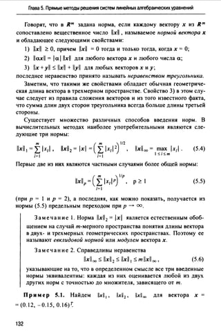 Глава 5. Прямые методы решения систем линейных алгебраических уравнений
Говорят, что в ят задана норма, если каждому вектору х из Rm
сопоставлено вещественное число llxl , называемое нормой вектора х
и обладающее следующими свойствами:
1) lxll ~ О, причем lxll = О тогда и только тогда, когда х = О;
2) llaxll = lal llxll для любого векторах и любого числа а;
3) llx +yll $ llxll + lyll для любых векторов х и у;
последнее неравенство принято называть неравенством треугольника.
Заметим, что такими же свойствами обладает обычная геометриче­
ская длина вектора в трехмерном пространстве. Свойство 3) в этом слу­
чае следует из правила сложения векторов и из того известного факта,
что сумма длин двух сторон треугольника всегда больше длины третьей
стороны.
Существует множество различных способов введения норм. В
вычислительных методах наиболее употребительными являются сле­
дующие три нормы:
т
llxll1=rlx1I. lxl00 = max lx"I .
l<;i<;m
(5.4)
i= 1
Первые две из них являются частными случаями более общей нормы:
р ~ 1 (5.5)
(при р = 1 и р = 2), а последняя, как можно показать, получается из
нормы (5.5) предельным переходом при р --+ оо.
Замечание 1. Норма llxll2 = lxl является естественным обоб­
щением на случай т-мерного пространства понятия длины вектора
в двух- и трехмерных геометрических пространствах. Поэтому ее
называют евклидовой нормой или модулем векторах.
Замечание 2. Справедливы неравенства
llxllоо $ llxll2 $ llxll 1 $ т llxll оо , (5.6)
указывающие на то, что в определенном смысле все три введенные
нормы эквивалентны: каждая из них оценивается любой из двух
других норм с точностью до множителя, зависящего от т.
Пр и мер 5.1. Найдем llxll 1 , llxll2 , llxll 00 для вектора х
= (0.12, -0.15, 0.16)~
132
 