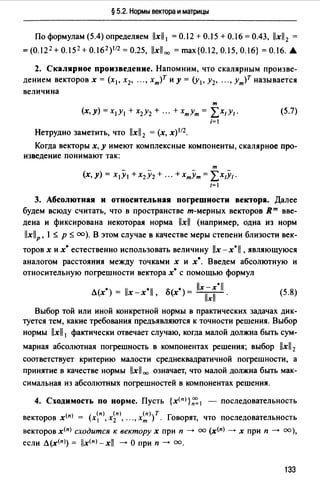 § 5.2. Нормы вектора и матрицы
По формулам (5.4) определяем llxll 1 = 0.12 + 0.15 + 0.16 = 0.43, llxll2 =
=(О.12 2 +0.152+0.16 2 )112 =0.25, llxll00 =max{0.12,0.15,0.16} =О.16. А
2. Скалярное произведение. Напомним, что скалярным произве­
дением векторов х = (х1 , х2, "., хт)т и у= (у1 , у2, "., Ут)Т называется
величина
т
(х,у)=х1У1 +х2у2+ ". +хтут= LX1Y1·
i=
Нетрудно заметить, что llxll2 = (х, х) 112 •
(5.7)
Когда векторы х, у имеют комплексные компоненты, скалярное про­
изведение понимают так:
т
(х, У)= Х1У1 + Х2У2 + ". + ХтУт = LX1Y1 ·
/=
3. Абсолютная и относительная погрешности вектора. Далее
будем всюду считать, что в пространстве т-мерных векторов Rm вве­
дена и фиксирована некоторая норма llxll (например, одна из норм
llx!IP, l s р s оо). В этом случае в качестве меры степени близости век-
торов х и х• естественно использовать величину llx - х* 11 , являющуюся
аналогом расстояния между точками х и х•. Введем абсолютную и
относительную погрешности вектора х• с помощью формул
• ll *ll " • llx - х*11
Л(х) = х-х , u(x) = -llx-ll-. (5.8)
Выбор той или иной конкретной нормы в практических задачах дик­
туется тем, какие требования предъявляются к точности решения. Выбор
нормы llxll 1 фактически отвечает случаю, когда малой должна быть сум-
марная абсолютная погрешность в компонентах решения; выбор llxll2
соответствует критерию малости среднеквадратичной погрешности, а
принятие в качестве нормы llxll= означает, что малой должна быть мак­
симальная из абсолютных погрешностей в компонентах решения.
4. Сходимость по норме. Пусть {x<nJ}~ 1 - последовательность
векторов x<nJ = (xn>, х~п), ..., х~){. Говорят, что последовательность
векторов x<nJ сходится к вектору х при п --> оо (x(n) --> х при п --> оо),
если Л(х<пJ) = llx<nJ_xll -->О при п--> оо.
133
 