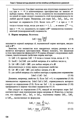 Глава 5. Прямые методы решения систем линейных алгебраических уравнений
Замечание. Сам факт наличия или отсутствия сходимости х<п)
к х при п -+ оо в конечномерных пространствах не зависит от
выбора нормы. Известно, что из сходимости последовательности
по одной из норм следует сходимость этой последовательности по
любой другой норме. Например, для норм llxll 1, llxll2 , llxll00 это
вытекает из неравенств (5.6). Более того, х<п) -+ х при п -+ оо
тогда и только тогда, когда для всех i = 1, 2, ..., т имеем х~п) ---+ Х;
при п---+ оо, т.е. сходимость по норме в вт эквивалентна покомпо­
нентной (покоординатной) сходимости.
S. Норма матрицы. Величина
llAxll
llAll =r;i~~ Тхf (5.9)
называется нормой матрицы А, подчиненной норме векторов, введен­
ной в вт.
Заметим, что множество всех квадратных матриц размера т х т
является векторным пространством. Можно показать, что введенная
в этом пространстве формулой (5.9) норма обладает следующими свой­
ствами, аналогичными свойствам нормы вектора:
1) llA11 ~ О, причем llA 11 = О тогда и только тогда, когда А = О;
2) llaAll = lal llAll для любой матрицы А и любого числа а;
3) llA + Bll s llAll + llBll для любых матриц А и В.
Дополнительно к этому верны следующие свойства:
4) llA ·Bll s llAll · llBll для любых матриц А и В;
5) для любой матрицы А и любого векторах справедливо неравенство
llAxll s llAll · llxll. (5.10)
Докажем, например, свойство 5). Если llxll ~О, то неравенство (5.10)
эквивалентно неравенству llAxll / llxll s llA11 , справедливость которого
следует из определения (5.9). Если же llxll =О, то неравенство (5.10)
превращается в верное числовое неравенство О s О.
Как следует из определения (5.9), каждой из векторных норм llxll
соответствует своя подчиненная норма матрицы А. Известно, в частно­
сти, что нормам llxll 1, llxll2 и llxll00 подчинены нормы llAll 1, llAll2
и llA1100 , вычисляемые по формулам
т
llAll 1 = ~~; L laijl,
J _;_m i=I
(5.11)
llAll2 = max J'Л.iATA),
1 SjSm
(5.12)
134
 