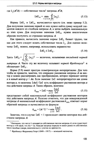 § 5.2. Нормы вектора и матрицы
где Л}АТА) - собственные числа 1 матрицы АТА;
т
IJAlloo = max L la;;I. (5.13)
1 $ {$ т ]= 1 .
Нормы llAll 1 и llAll 00 вычисляются просто (см. ниже пример 5.2).
Для получения значения первой из них нужно найти сумму модулей эле­
ментов каждого из столбцов матрицы А, а затем выбрать максимальную
из этих сумм. Для получения значения llAll00 нужно аналогичным
образом поступить со строками матрицы А.
Как правило, вычислить значение нормы llAll2 бывает трудно, так
как для этого следует искать собственные числа Л1. Для оценки вели­
чины llAll2 можно, например, использовать неравенство
(5.14)
Здесь llAllE= J,,~I laul 2- величина, называемая евклидовой нормой
матрицы А. Часто эту же величину называют нормой Фробениуса 2 и
обозначают llA 11F.
Норма (5.9) имеет простую геометрическую интерпретацию. Для того
чтобы ее привести, заметим, что операцию умножения матрицы А на век­
тор х можно рассматривать как преобразование, которое переводит вектор
х в новый вектор у = Ах. Если значение llxll интерпретируется как длина
векторах, то величина llAxll / llxll есть коэффициент растяжения векторах
под действием матрицы А. Таким образом, величина
llAxiJ
kmax = llA11 = ~:~ bl (5.15)
представляет собой максимальный коэффициент растяжения векторов
под действием матрицы А. Полезно отметить, что для невырожденной
матрицы А минимальный коэффициент растяжения kmin отвечает норме
обратной матрицы и вычисляется по формуле
k - 11л-111-1 - . llAxll
mln - - ~~~ Тхf · (5.16)
Заметим, что в случае llA 11 < 1 происходит сжатие векторов под дей­
ствием матрицы А.
1 Напомним, что число Л. называется собственным числом матрицы А, если существует
вектор х ~ О такой, что Ах= J..x. Каждая матрица порядка т имеет ровно т собственных
чисел (вообще говоря, комплексных) с учетом их кратности.
~ Фробениус Фердинанд Георг (1849-1917) - не'lецкий математик.
135
 