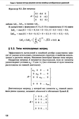 Глава 5. Прямые методы решения систем линейных алгебраических уравнений
Пр и мер 5.2. Для матрицы
r
O.I -0.4 О ]
А= 0.2 О -0.3
о 0.1 0.3
найдем llA11 1 , llA 11 оо и оценим llA112 •
В соответствии с формулами (5.11), (5.13) и неравенством (5.14) имеем
llAll 1 = max{O.I + 0.2 +О; 0.4 +О+ 0.1; О+ 0.3 + 0.3} = 0.6;
llAll00 = max{O.I + 0.4 +О; 0.2 +О+ 0.3; О+ 0.1+0.3} = 0.5;
§ 5.3. Типы используемых матриц
Эффективность вычислений в линейной алгебре существенно зави­
сит от умения использовать специальную структуру и свойства исполь­
зуемых в расчетах матриц. Напомним некоторые важные типы матриц.
Квадратная матрица А называется диагональной, если ее элементы
удовлетворяют условию а11 = О для i "# j (все отличные от нуля элементы
расположены на главной диагонали):
а11 о о о
о а22 о о
А= о о а33 ." о
.................
О О О ... атт
Диагональную матрицу, у которой все элементы а11 главной диаго­
нали равны единице, называют единичной и обозначают буквой Е:
1 о о ". о
о 1 о ... о
Е= о о 1 ." о
. . . . . . . . . . . .
о о о ". 1
136
 