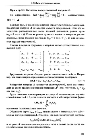 § 5.3.Типы используемых матриц
Пр им ер 5.3. Вычислим норму единичной матрицы Е.
llExll llxll
По определению, llEll = ~~~ ТхiГ =~~~ llxll = l . Следовательно,
llEll = 1. .А
Важную роль в численном анализе играют треугольные матрицы.
Квадратная матрица А называется нижней треугольной, если все ее
элементы, расположенные выше главной диагонали, равны нулю
(о11 = О для i < }). Если же равны нулю все элементы матрицы, распо-
ложенные ниже главной диагонали (o1j = О для i > }), то она называ­
ется верхней треугольной.
Нижняя и верхняя треугольная матрицы имеют соответственно сле­
дующий вид:
0 11 о о о 0 11 0 12 °13 0 1т
0 21 0 22 о о о 0 22 О23 02т
й31 О32 й33 о о о О33 03т
.. .. .. .......... . .................
0тt 0т2 °т3 •.. 0тт о о о ... 0тт
Треугольные матрицы обладают рядом замечательных свойств. Напри­
мер, для таких матриц определитель легко вычисляется по формуле
(5.17)
Квадратная матрица А называется симметричной, если она совпа­
дает со своей транспонированной матрицей Ат (или, что то же, oij = 011
для всех i,j).
Будем называть симметричную матрицу А положительно опреде­
ленной и писать А > О, если для всех векторов х ;tO квадратичная форма
т
(Ах, Х) = L Ol]XIXJ
i,]=I
принимает положительные значения.
Обозначим через Л.mtn и Л.mах минимальное и максимальное собст­
венные значения матрицы А. Известно, что для симметричной матрицы
Л.miпllxll; ~ (Ах,х) ~ Л.maxllxll;
и матрица А положительно определена тогда и только тогда, когда все
ее собственные значения положительны.
137
 