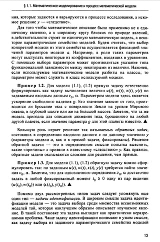 § 1.1. Математическое моделирование и процесс математической модели
ния, которые задаются и варьируются в процессе исследования, а иско­
мое решение у - «следствие».
Для того чтобы математическое описание было применимо не к еди­
ничному явлению, а к широкому кругу близких по природе явлений,
в действительности строят не единичную математическую модель, а неко­
торое параметрическое семейство моделей. Будем считать, что выбор
конкретной модели из этого семейства осуществляется фиксацией зна­
чений параметров модели а. Например, в роли таких параметров
могут выступать некоторые из коэффициентов, входящих в уравнения.
С помощью выбора параметров может производиться указание типа
функциональной зависимости между некоторыми из величин. Наконец,
если используемые математические модели разбиты на классы, то
параметром может служить и класс используемой модели.
Пр им ер 1.2. Для модели ( 1. 1), (1.2) прямую задачу естественно
формулировать как задачу вычисления величин и(t), w(t), x(t), y(t) по
задаваемым входным данным v0 , а. Параметром модели здесь является
ускорение свободного падения g. Его значение зависит от тоm, произ­
водится ли бросание тела с поверхности Земли на уровне Мировоm
океана, в глубокой шахте или же на большой высоте. Заметим, что та же
модель пригодна для описания движения тела, брошенноm на любой
другой планете, если значение параметра g для этой планеты известно. .&
Большую роль играет решение так называемых обратных задач,
состоящих в определении входного данного х по данному значению у
(параметры модели а, как и в прямой задаче, фиксированы). Решение
обратной задачи - это в определенном смысле попытка выяснить,
какие «причины» х привели к известному «следствию» у. Как правило,
обратные задачи оказываются сложнее для решения, чем прямые.
Пример 1.3. Для модели (1.1), (1.2) обратную задачу можно сфор­
мулировать так: по заданным и(t), w(t), x(t),y(t) требуется найти значе­
ния v0, а. Заметим, что для однозначного определения v0, а достаточно
задать в любой фиксированный момент t0 ~ О одну из пар величин
(и(t0), w(t0)) или (x(t0), y(t0)). .&
Помимо двух рассмотренных типов задач следует упомянуть еще
один тип - задачи идентификации. В широком смысле задача иденти­
фикации модели - это задача выбора среди множества всевозможных
моделей той, которая наилучшим образом описывает изучаемое явле­
ние. В такой постановке эта задача выглядит как практически неразре­
шимая проблема. Чаще задачу идентификации понимают в узком смысле,
как задачу выбора из заданного параметрического семейства моделей
13
 