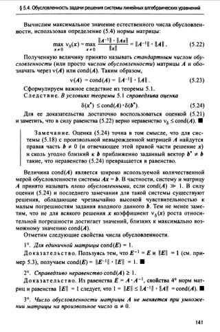 § 5.4. Обусловленность задачи решения системы линейных алгебраических уравнений
Вычислим максимальное значение естественного числа обусловлен­
ности, использовав определение (5.4) нормы матрицы:
llA-111 • llAxll
max v0(x) =max ll ll = llA-111 · llAll.
х~О х~О х
(5.22)
Полученную величину принято называть стандартным числом обу­
словленности (или просто числом обусловленности) матрицы А и обо­
значать через v(A) или сопd(А). Таким образом,
v(A) = сопd(А) = llA-111 • llA 11 . (5.23)
Сформулируем важное следствие из теоремы 5.1.
Следствие. В условиях теоремы 5.1 справедлива оценка
о(х*) :::::: cond(A) · о(Ь•). (5.24)
Для ее доказательства достаточно воспользоваться оценкой (5.21)
и заметить, что в силу равенства (5.22) верно неравенство v0 :::::: cond(A). 8
Замечание. Оценка (5.24) точна в том смысле, что для сис­
темы (5.18) с произвольной невырожденной матрицей А найдутся
правая часть Ь * О (и отвечающее этой правой части решение х)
и сколь угодно близкий к ь приближенно заданный вектор ь· * ь
такие, что неравенство (5.24) превращается в равенство.
Величина cond(A) является широко используемой количественной
мерой обусловленности системы Ах = Ь. В частности, систему и матрицу
А принято называть плохо обусловленными, если cond(A) » 1. В силу
оценки (5.24) и последнего замечания для такой системы существуют
решения, обладающие чрезвычайно высокой чувствительностью к
малым погрешностям задания входного данного Ь. Тем не менее заме­
тим, что не для всякого решения х коэффициент v0 (х) роста относи­
тельной погрешности достигает значений, близких к максимально воз­
можному значению cond(A).
Отметим следующие свойства числа обусловленности.
1°. Для единичной матрицы cond(E) = 1.
Доказательство. Пользуясь тем, что Е- 1 = Е и llEll = 1 (см. при-
мер 5.3), получаем cond(E) = llE-111 • llEll = 1. 8
2°. Справедливо неравенство cond(A) ~ .
Доказательство. Из равенства Е =А· А- 1 , свойства 4° норм мат-
риц и равенства llEll = 1 следует, что 1 = llEll:::::: llA-111 • llAll =cond(A). 8
3°. Число обусловленности матрицы А не меняется при умноже­
нии матрицы на произвольное число а * О.
141
 