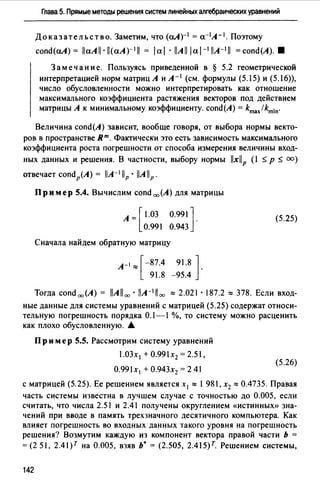 Глава 5. Прямые методы решения систем линейных алгебраических уравнений
Доказательство. Заметим, что (а.А)-1 = а-1А- 1 . Поэтому
сопd(а.А) = llaAll · ll(aA)-111 = 1ai · l!All I aJ-1l!A-111 = сопd(А). 8
Замечание. Пользуясь приведенной в § 5.2 геометрической
интерпретацией норм матриц А и А- 1 (см. формулы (5.15) и (5.16)),
число обусловленности можно интерпретировать как отношение
максимального коэффициента растяжения векторов под действием
матрицы А к минимальному коэффициенту. сопd(А) = kmax/kmin·
Величина сопd(А) зависит, вообще говоря, от выбора нормы векто­
ров в пространстве Rm. Фактически это есть зависимость максимального
коэффициента роста погрешности от способа измерения величины вход­
ных данных и решения. В частности, выбору нормы llxllp (1 $ р $ оо)
отвечает сопdР(А) = l!A-1llP · llAllP.
Пр им ер 5.4. Вычислим сопd 00 (А) для матрицы
A=[l.03 0.991]·
0.991 0.943
Сначала найдем обратную матрицу
А-1 "'[-87.4 91.8 ] .
91.8 -95.4
(5.25)
Тогда сопd 00 (А) = llAll 00 • llA-111 00 "'2.о21·187.2 "'378. Если вход­
ные данные для системы уравнений с матрицей (5.25) содержат относи­
тельную погрешность порядка 0.1-1 %, то систему можно расценить
как плохо обусловленную. •
Пр им ер 5.5. Рассмотрим систему уравнений
1.03х 1 +0.99lx2 = 2.51,
(5.26)
О.991х 1 + О.943х2 = 2 41
с матрицей (5.25). Ее решением является х 1 "' 1 981, х2 "' 0.4735. Правая
часть системы известна в лучшем случае с точностью до 0.005, если
считать, что числа 2.51 и 2.41 получены округлением «истинных)) зна­
чений при вводе в память трехзначного десятичного компьютера. Как
влияет погрешность во входных данных такого уровня на погрешность
решения? Возмутим каждую из компонент вектора правой части Ь =
= (2 51, 2.4J)T на 0.005, взяв ь• = (2.505, 2.415)r. Решением системы,
142
 