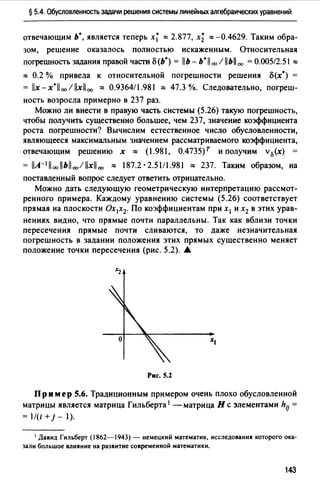 § 5.4. Обусловленность задачи решения системы линейных алгебраических уравнений
отвечающим Ь*, является теперь х~ ::::: 2.877, х~ ::::: -0.4629. Таким обра­
зом, решение оказалось полностью искаженным. Относительная
погрешность задания правой части о(Ь*) = llb- b*ll оо / llbll00 =0.00512.51 :::::
::::: 0.2 % привела к относительной погрешности решения о(х*) =
= llx-x·llooillxll00 ::::: 0.9364/1.981 ::::: 47.3 %. Следовательно, погреш­
ность возросла примерно в 237 раз.
Можно ли внести в правую часть системы (5.26) такую погрешность,
чтобы получить существенно большее, чем 237, значение коэффициента
роста погрешности? Вычислим естественное число обусловленности,
являющееся максимальным значением рассматриваемого коэффициента,
отвечающим решению х ::::: (1.981, 0.4735)r и получим v0(x)
= llA-1lloollbll00 /llxll 00 ::::: 187.2 · 2.51/1.981 ::::: 237. Таким образом, на
поставленный вопрос следует ответить отрицательно.
Можно дать следующую геометрическую интерпретацию рассмот­
ренного примера. Каждому уравнению системы (5.26) соответствует
прямая на плоскости Ох 1х2. По коэффициентам при х 1 и х2 в этих урав­
нениях вндно, что прямые почти параллельны. Так как вблизи точки
пересечения прямые почти сливаются, то даже незначительная
погрешность в задании положения этих прямых существенно меняет
положение точки пересечения (рис. 5.2). •
Рис. 5.2
Пр им ер 5.6. Традиционным примером очень плохо обусловленной
матрицы является матрица Гильберта 1 -матрица Нс элементами hlJ =
= 1/(i + j - 1).
1 Давид Гильберт (1862-1943) - немецкий математик, исследования которого ока­
зали большое влияние на развитие современной математики.
143
 