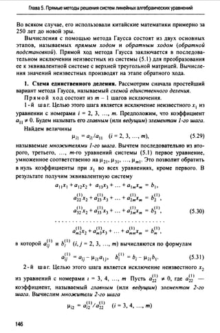Глава 5. Прямые методы решения систем линейных алгебраических уравнений
Во всяком случае, его использовали китайские математики примерно за
250 лет до новой эры.
Вычисления с помощью метода Гаусса состоят из двух основных
этапов, называемых прямым ходом и обратным ходо,w (обратной
подстановкой). Прямой ход метода Гаусса заключается в последова­
тельном исключении неизвестных из системы (5.1) для преобразования
ее к эквивалентной системе с верхней треугольной матрицей. Вычисле­
ния значений неизвестных производят на этапе обратного хода.
1. Схема единственного деления. Рассмотрим сначала простейший
вариант метода Гаусса, называемый схемой единственного деления.
Пр я мой ход состоит из т - 1 шагов исключения.
l - й шаг. Целью этого шага является исключение неизвестного х1 из
уравнении с номерами i = 2, 3, ..., т. Предположим, что коэффициент
а11 *О. Будем называть его главным (или ведущим) элементом 1-го шага.
Найдем величины
(5.29)
называемые множителями 1-го шага. Вычтем последовательно из вто­
рого, третьего, ..., т-го уравнений системы (5.1) первое уравнение,
умноженное соответственно на µ 21 , µ 31 , .•. , µт 1. Это позволит обратить
в нуль коэффициенты при х1 во всех уравнениях, кроме первого. В
результате получим эквивалентную систему
а11Х1 + а12Х2 + а13Х3 + ··· + а1тхт = Ь1 •
(1) (1)
а22 Xz + аzз Хз +
(5.30)
v <1> ь< 1> <. . 2 3 ) Фв которои aij и i 1,1 = , , ... , т вычисляются по ормулам
(1) (1)
a;j =а;гµ;1 а 1j, Ь; =Ь;-µ; 1 Ь 1 • (5.31)
2 - й шаг. Целью этого шага является исключение неизвестного х2
v ( 1) ( 1)
из уравнении с номерами 1 = 3, 4, ..., т Пусть а22 * О, где а22 -
коэффициент, называемый главным (или ведущим) элементом 2-го
шага. Вычислим множители 2-го шага
( 1) ( 1)
µ;2 = а;2 la22 (i = 3, 4, ..., т)
146
 