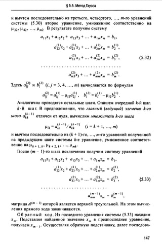 § 5.5. Метод Гаусса
и вычтем последовательно из третьего, четвертого, "., т-го уравнений
системы (5.30) второе уравнение, умноженное соответственно на
µ 32 , µ 42 , "., µm2 В результате получим систему
а11Х1 + а12Х2 + а13Х3 + ". + almxm = Ь1,
+а0 1х = ь< 1 >2т т 2 •
(2) <2> = ь<2>
а33 Х3 + ··· + а3тХт 3 • (5.32)
Здесь a~j> и ь~2 > (i,j = 3, 4, "., т) вычисляются по формулам
<2> (1) <I> ь~2) = ь~1> - . ь<1>
aij =а;/ - µ;2а2] , , µ,2 2 ·
Аналогично проводятся остальные шаги. Опишем очередной k-й шаг.
k-й шаг. В предположении, что главный (ведущий) элемент k-го
шага ai~- I) отличен от нуля, вычислим множители k-го шага
{k-1) {k-1)
µik=a;k lakk (i=k+,".,т)
и вычтем последовательно из (k + 1)-го, ..., т-го уравнений полученной
на предыдущем шаге системы k-e уравнение, умноженное соответст­
венно на µk + 1, k• µk + 2, k• "., µmk·
Гlосле (т - 1)-ro шага исключения получим систему уравнений
а11Х1+а12Х2+ а13Х3+".+а1тХт = h1,
(2)
а33 Х3 + (5.33)
(т-1) - ь<т-1)
0тт Хт - т '
матрица А (т - 1) которой является верхней треугольной. На этом вычис­
ления прямого хода заканчиваются.
Об ратный ход. Из последнего уравнения системы (5.33) находим
х т. Подставляя найденное значение х т в предпоследнее уравнение,
получаем х т _ 1• Осуществляя обратную подстановку, далее nоследова-
147
 