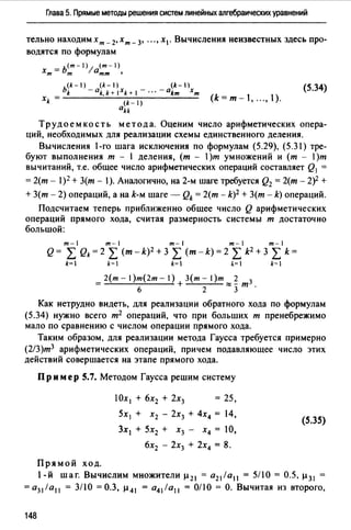 Глава 5. Прямые методы решения систем линейных алгебраических уравнений
тельно находим хт _ 2,хт _ 3, ... , х1 . Вычисления неизвестных здесь про­
водятся по формулам
- ь<т-)1 (m-1)
хт- т 0тт '
(k-) (k-)
bk -akk+IXk+I
xk = , (k-1)
akk
(5.34)
(k=m-1, ...,).
Труд о ем к о ст ь метод а. Оценим число арифметических опера­
ций, необходимых для реализации схемы единственного деления.
Вычисления -го шага исключения по формулам (5.29), (5.31) тре­
буют выполнения т - 1 деления, (т - )т умножений и (т - l)m
вычитаний, т.е. общее число арифметических операций составляет Q1 =
= 2(т - 1)2 + З(т - ).Аналогично, на 2-м шаге требуется Q2 = 2(т - 2)2 +
+ 3(т - 2) операций, а на k-м шаге - Qk = 2(т - k)2 + 3(т - k) операций.
Подсчитаем теперь приближенно общее число Q арифметических
операций прямого хода, считая размерность системы т достаточно
большой:
m-1 m-1 m-1 m-1 m-1
Q= L Qk=2 L (m-k)2 +3 L (m-k)=2 L k2 +3 L k=
k= k=I k=I ~=! k=I
_ 2(т - 1)т(2т - 1) З(т - 1)т 2 3
- б + 2 ~зт.
Как нетрудно видеть, для реализации обратного хода по формулам
(5.34) нужно всего т2 операций, что при больших т пренебрежимо
мало по сравнению с числом операции прямого хода.
Таким образом, для реализации метода Гаусса требуется примерно
(2/3)т3 арифметических операций, причем подавляющее число этих
действий совершается на этапе прямого хода.
Пример 5.7. Методом Гаусса решим систему
Прямой ход.
Ох 1 + бх2 + 2х3 = 25,
5х 1 + х2 - 2х3 + 4х4 = 14,
3х 1 + 5х2 + х3 - х4 = 10,
6х2 - 2х3 + 2х4 = 8.
(5.35)
1-й шаг. Вычислим множители µ 21 = а21 /а 11 = 5/10 = 0.5, µ 31
=а31 /а11 = 3/10 =0.3, µ 41 = а41 /а 11 = 0/10 =О. Вычитая из второго,
148
 