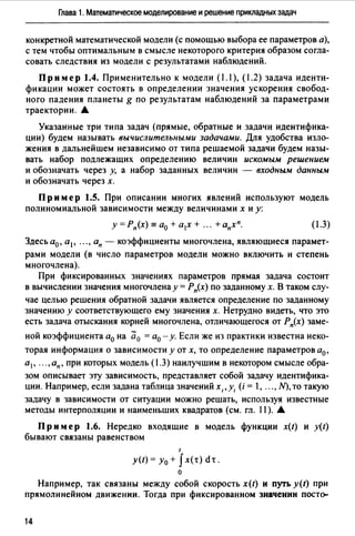 Глава 1. Математическое моделирование и решение прикладных задач
конкретной математической модели (с помощью выбора ее параметров а),
с тем чтобы оптимальным в смысле некоторого критерия образом согла­
совать следствия из модели с результатами наблюдений.
Пример 1.4. Применительно к модели (1.1), (1.2) задача иденти­
фикации может состоять в определении значения ускорения свобод­
ного падения планеты g по результатам наблюдений за параметрами
траектории. А
Указанные три типа задач (прямые, обратные и задачи идентифика­
ции) будем называть вычислительными задачами. Для удобства изло­
жения в дальнейшем независимо от типа решаемой задачи будем назы­
вать набор подлежащих определению величин искомым решением
и обозначать через у, а набор заданных величин - входным данным
и обозначать через х.
Пример 1.5. При описании многих явлений используют модель
полиномиальной зависимости между величинами х и у:
у =Рп(х) = а0 + а1х + ". +апхп. (1.3)
Здесь а0 , а 1 , ... , ап - коэффициенты многочлена, являющиеся парамет­
рами модели (в число параметров модели можно включить и степень
многочлена).
При фиксированных значениях параметров прямая задача состоит
в вычислении значения многочлена у= Рп(х) по заданному х. В таком слу-
чае целью решения обратной задачи является определение по заданному
значению у соответствующего ему значения х. Нетрудно видеть, что это
есть задача отыскания корней многочлена, отличающегося от Р"(х) заме-
ной коэффициента а0 на а0 = а0 - у. Если же из практики известна неко­
торая информация о зависимости у от х, то определение параметров а0 ,
а1 , . .. ,ап, при которых модель (.3) наилучшим в некотором смысле обра­
зом описывает эту зависимость, представляет собой задачу идентифика­
ции. Например, если задана таблица значений х1 ,у1 (i = , ..., N), то такую
задачу в зависимости от ситуации можно решать, используя известные
методы интерполяции и наименьших квадратов (см. гл. 11). А
Пр им ер 1.6. Нередко входящие в модель функции x(t) и y(t)
бывают связаны равенством
1
y(t)=y0 + Jx(t)dt.
о
Например, так связаны между собой скорость x(t) и пуrь y(t) при
прямолинейном движении. Тогда при фиксированном значении пост~
14
 