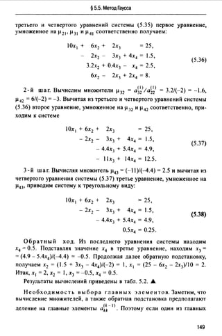 § 5.5. Метод Гаусса
третьего и четвертого уравнений системы (5.35) первое уравнение,
умноженное на µ21' µ 31 и µ41 соответственно получаем:
!Ох 1 + 6х2 + 2х3 = 25,
2х2 - 3х3 + 4х4 = 1.5,
3.2х2 + О.4х3 - х4 = 2.5,
6х2 - 2х3 + 2х4 = 8.
(5.36)
2 () (1) 3-й шаг. Вычислим множители µ32 = а32 /а22 = .2/(-2) = -1.6,
µ 42 = 6/(-2) = -3. Вычитая из третьего и четвертоm уравнений системы
(5.36) второе уравнение, умноженное на µ 32 и µ 42 соответственно, при­
ходим к системе
25,
- 2х2 - 3х3 + 4х4 = 1.5,
- 4.4х3 + 5.4х4 = 4.9,
(5.37)
- l lx3 + 14х4 = 12.5.
3- й шаг. Вычисляя множитель µ43 = (-11)/(--4.4) = 2.5 и вычитая из
четвертоm уравнения системы (5.37) третье уравнение, умноженное на
µ43, приводим систему к треуmльному виду:
= 25,
- 2х2 - 3х3 + 4х4 = 1.5,
- 4.4х3 + 5.4х4 = 4.9,
(5.38)
О.5Х4 = 0.25.
Обратный ход. Из последнего уравнения системы находим
х4 ~ 0.5. Подставляя значение х4 в третье уравнение, находим х3 =
= (4.9 - 5.4х4)/(--4.4) = -0.5. Продолжая далее обратную подстановку,
получаем х2 = (1.5 + 3х3 - 4х4)/(-2) = 1, х 1 = (25 - 6х2 - 2х3)/10 = 2.
Итак, х 1 =2, х2 = 1, х3 =-0.5, х4 = 0.5.
Результаты вычислений приведены в табл. 5.2. А
Необходимость выбора главных элементов. Заметим, что
вычисление множителей, а также обратная подстановка предполагают
(k - 1)
деление на главные элементы akk Поэтому если один из главных
149
 
