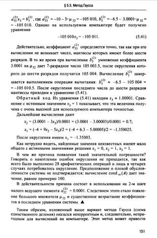 § 5.5. Метод Гаусса
а~;>хз = ь~2 >. где а~;) = -10- 3· µ 32 = -105 010, Ь~2 ) =-6.5 - 3.0001· µ 32 =
= -105 010. Однако на используемом компьютере будет получено
уравнение
-105 010х3 = -!05 011. (5.41)
Действительно, коэффициент а~;> определяется точно, так как при его
вычислении не возникает чисел, мантиссы которых имеют более шести
разрядов. В то же время при вычислении b~2 J умножение коэффициента
3.0001 на µ32 дает 7-разрядное число !05 003.5, после округления кото-
рого до шести разрядов получится 105 004. Вычисление Ь~2 ) завер­
шается выполнением операции вычитания: Ь~2 ) ,., -6.5 - 105 004 =
= -105 О 10.5. После округления последнего числа до шести разрядов
мантиссы приходим к уравнению (5.41).
Обратный ход. Из уравнения (5.41) находим х3 ,., 1.00001. Срав­
нение с истинным значением х3 = 1 показывает, что эта величина полу­
чена с очень высокой для используемого компьютера точностью.
Дальнейшие вычисления дают
х2 = (3.0001 - 3х3)/О.ООО = (3.0001 - 3.00003)/0.0001 = 0.7;
х1 = (--4 + 9х2 - 5х3)/2 = (--4 + 6.3 - 5.00005)/2 = -1.350025.
После округления. имеем х 1 = -1.35003.
Как нетрудно видеть, найденные значения неизвестных имеют мало
общего с истинными значениями решения х 1 = О, х2 = 1, х3 = 1.
В чем же причина появления такой значительной погрешности?
Говорить о накоплении ошибок округления не приходится, так как
всего было выполнено 28 арифметических операций и лишь в четырех
случаях потребовалось округление. Предположение о плохой обуслов­
ленности системы не подтверждается; вычисление cond =(А) дает зна-
чение, равное примерно 100.
В действительности причина состоит в использовании на 2-м шаге
малого ведущего элемента ai;> =О.ООО. Следствием этого стало появле­
ние большого множителя µ 32 и существенное возрастание коэффициен­
тов в последнем уравнении системы. •
Таким образом, изложенный выше вариант метода Гаусса (схема
единственного деления) оказался некорректным и, следовательно, непри­
годным для вычислений на компьютере. Этот метод может привести
151
 