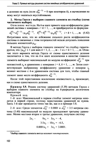 Глава 5. Прямые методы решения систем линейных алгебраических уравнений
к делению на нуль (если ai~-1) = О при некотором k), и вычисления по
нему могут оказаться неустойчивыми.
2. Метод Гаусса с выбором главного элемента по столбцу (схема
частичного выбора).
Оп и с ан и е метод а. На k-м шаге прямого хода коэффициенты урав­
нений системы с номерами l = k + 1, .", т преобразуются по формулам
(k) <k-1) (k-1) ь<kJ_ь<*-'> ь<*-'> . k 1 <542>0u =аи -µ;kakj • ; - ; -µik k • 1 = + , "., т. ·
Интуитивно ясно, что во избежание сильного роста коэффициентов
системы и связанных с этим погрешностей нельзя допускать появления
больших множителей µik·
В методе Гаусса с выбором главного элемента 1 по столбцу гаранти­
руется, что /µikl ~ 1 для всех k = 1, 2, "., т - 1 и z= k + 1, "., т. Отли­
чие этого варианта метода Гаусса от схемы единственного деления
заключается в том, что на k-м шаге исключения в качестве главного
(k- 1)
элемента выбирают максимальный по модулю коэффициент а; k при
k
неизвестной xk в уравнениях с номерами i = k, k + l, "., т. Затем соот­
ветствующее выбранному коэффициенту уравнение с номером ik
меняют местами с k-м уравнением системы для того, чтобы главный
(k- l)
элемент занял место коэффициента akk .
После этой перестановки исключение неизвестного xk производят,
как в схеме единственного деления.
Пример 5.9. Решим систему уравнений (5.39) методом Гаусса с
выбором главного элемента по столбцу на 6-разрядном десятичном
компьютере.
Прямой ход.
1- й шаг. Максимальный в первом столбце элемент матрицы нахо­
дится в первой строке, поэтому перестановка уравнений не нужна.
Здесь 1-й шаг проводится точно так же, как и в примере 5.8.
2-й шаг. Среди элементов а~~) = 0.0001 и а~~) = 3.5 матрицы сис­
темы (5.40) максимальный по модулю принадлежит третьему уравне­
нию. Меняя местами второе и третье уравнения, получаем систему
152
2х 1 - 9х2 + 5х3 = -4,
3.5х2 - 10х3 = -6.5,
О.0001х2 + Зх3 = 3.0001.
1 Выбор главного элемента иногда называют пивотированием.
 