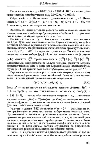 § 5.5. Метод Гаусса
После вычисления µ 32 = 0.0001/3.5 "'2.85714 • 10-5 последнее урав­
нение системы преобразуется к виду 3.00029х3 = 3.00029.
Обратный ход. Из последнего уравнения находим х3 = 1. Далее,
имеем х2 =(-б.5 + 1Ох3)/3.5 = 1, х1 = (--4 + 9х2 - 5х3)/2 = (--4 + 9 - 5)/2 = О.
В данном случае ответ получился точным. •
Заметим, что дополнительная работа по выбору главных элементов
в схеме частичного выбора требует порядка т2 действий, что практиче­
ски не влияет на общую трудоемкость метода.
Вычислительная устойчивость схемы частичного
в ы бор а. Детальное исследование метода Гаусса показывает, что дейст­
вительной причиной неустойчивости схемы единственного деления явля­
ется возможность неограниченного роста элементов промежуточных мат­
риц А (1 >, А <2>, "., А (т -- 1>в процессе прямого хода. Так как на k-м шаге
схемы частичного выбора 1µ ik 1~ 1, то для вычисленных по формулам
(5.42) элементов а~:) справедлива оценка la~1k)j ~ la~:- 1 >1 + la~~- 1 >1.
Следовательно, максимальное по модулю значение элементов матрицы
возрастает на одном шаге не более чем в 2 раза и в самом неблагоприятном
случае т - 1 шаг прямого хода даст коэффицие11т роста <р(т) = 2т - 1•
Гарантия ограниченности роста элементов матрицы делает схему
частичного выбора вычислительно устойчивой. Более того, для нее ока­
зывается справедливой следующая оценка погрешности:
(5.43)
Здесь х* вычисленное на компьютере решение системы; о(х*)
= //x-x*ll 21llx//2 - его относительная погрешность; condE(A)
= llAllEllA-111E - число обусловленности матрицы А; &м - машинное
эпсилон; наконец, /(т) = С(т) <p(m), где С(т) - некоторая медленно
растущая функция, зависящая от порядка т системы (типа степенной
функции с небольшим показателем).
Наличие в оценке (5.43) множителя <р(т) = 2т - 1 указывает на то,
что при большом т схема частичного выбора может оказаться плохо
обусловленной и возможна существенная потеря точности. Однако
практика матричных вычислений показывает, что существенный рост
элементов матрицы происходит крайне редко. В подавляющем боль­
шинстве случаев действительное значение коэффициента роста не пре­
вышает 8-1 О. Если система хорошо обусловлена, то погрешность
вычисленного решения оказывается, как правило, малой.
Иногда для проверки качества приближенного решения х* вычис­
ляют невязку r = Ь -Ах* и о степени близости приближенного решения
153
 
