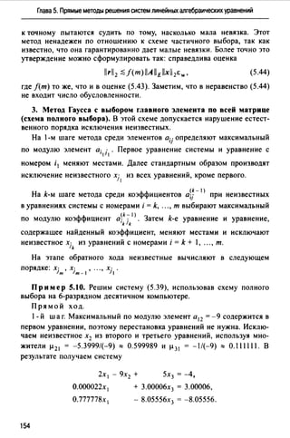 Глава 5. Прямые методы решения систем линейных алгебраических уравнений
к точному пытаются судить по тому, насколько мала невязка. Этот
метод ненадежен по отношению к схеме частичного выбора, так как
известно, что она гарантированно дает малые невязки. Более точно это
утверждение можно сформулировать так: справедлива оценка
(5.44)
где f(m) то же, что и в оценке (5.43). Заметим, что в неравенство (5.44)
не входит число обусловленности.
3. Метод Гаусса с выбором главного элемента по всей матрице
(схема полного выбора). В этой схеме допускается нарушение естест­
венного порядка исключения неизвестных.
На 1-м шаге метода среди элементов aij определяют максимальный
по модулю элемент а; 1· . Первое уравнение системы и уравнение с
1 1
номером i 1 меняют местами. Далее стандартным образом производят
исключение неизвестного xj 1 из всех уравнений, кроме первого.
(k- 1)
На k-м шаге метода среди коэффициентов a;j при неизвестных
в уравнениях системы с номерами i = k, ..., т выбирают максимальный
(k-1)
по модулю коэффициент а; 1· . Затем k-e уравнение и уравнение,
k k
содержащее найденный коэффициент, меняют местами и исключают
неизвестное xjk из уравнений с номерами i = k + 1, ..., т.
На этапе обратного хода неизвестные вычисляют в следующем
порядке: xjm, xjm- I, "., xj1.
Пример 5.10. Решим систему (5.39), использовав схему полного
выбора на 6-разрядном десятичном компьютере.
Прямой ход.
1- й шаг. Максимальный по модулю элемент а 12 =-9 содержится в
первом уравнении, поэтому перестановка уравнений не нужна. Исклю­
чаем неизвестное х2 из второго и третьего уравнений, используя мно-
жители µ 21 = -5.3999/(-9)::::: 0.599989 и µ 31 = -1/(-9)::::: 0.111111. В
результате получаем систему
2х 1 - 9х2 + 5х3 = -4,
О.000022х 1 + 3.00006х3 = 3.00006,
О.777778х 1 - 8.05556х3 = -8.05556.
154
 