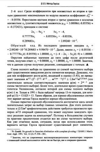 § 5.5. Метод Гаусса
2- й шаг. Среди коэффициентов при неизвестных во втором и тре­
тьем уравнениях максимальным по модулю является коэффициент а~~> =
= - 8.05556. Переставляя местами второе и третье уравнения и исключая
неизвестное х3 (соответствующий множитель µ32 = 3.00006/(-8.05556) "'
"' -0.372421 ), приходим к системе
2х 1 - 9х2 + 5х3 = -4,
О.777778х 1 - 8.05556х3 = -8.05556,
О.289683х 1 = 2.89240. 10-7 .
Обратный ход. Из последнего уравнения находим х1
= 2.89240 · 10-7/0.289683 "'9.98470 · 10-7. Далее, имеем х3 = (-8.05556 -
- О.777778х 1 )/(-8.05556)"' 1.00000, х2 = (-4 - 2х 1 - 5х3)/(-9)"' 1.00000.
Округляя найденные значения до пяти цифр после десятичной
точки, получим ответ: х1= 0.00000, х2 = 1.00000, х3 = l .00000. Заметим,
что в данном случае получено решение, совпадающее с точным. .&
Схема полного выбора по сравнению со схемой частичного выбора
дает существенное замедление роста элементов матрицы. Доказано, что
для нее коэффициент роста <p(m), входящий в оценку (5.43), не превы­
шает значения т112 (21.3112.4113 ". mI/(m-1))112 ~ l.8ml12m025lnm (что
значительно меньше соответствующего значения <р(т) = 2т - 1 для
схемы частичного выбора). Более того, длительное время существовала
гипотеза Уилкинсона, согласно которой для схемы полного выбора
<р(т) ~ т. Только в 1991 г. была найдена1 матрица 13-го порядка, для кото­
рой <р(JЗ) = 13.025 > 13. Таким образом, для хорошо обусловленных систем
этот вариант метода Гаусса является хорошо обусловленным.
Однако гарантия хорошей обусловленности достигается здесь ценой
значительных затрат на выбор главных элементов. Для этого дополни­
тельно к (2/3)т3 арифметическим действиям требуется произвести при­
мерно т3/3 операций сравнения, что может ощутимо замедлить про­
цесс решения задачи на компьютере2 . Поэтому в большинстве случаев
на практике предпочтение отдается все же схеме частичного выбора.
Как уже отмечено выше, ситуации, когда при использ.>вании этого
варианта метода Гаусса происходит существенный рост элементов,
1 N. Gould. Оп growth in Gaussian elimination with complete pivoting // SIAM J. Matrix
Anal. Арр. 1991. Vol. 12 (2). Р.354-361.
2 Заметим, что на современных высокопроизводительных компьютерах операции
с плавающей точкой выполняются почти так же быстро, как и операции сравнения.
155
 