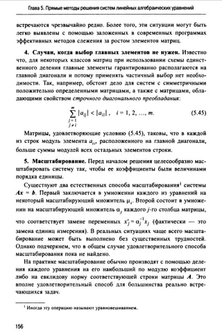 Глава 5. Прямые методы решения систем линейных алгебраических уравнений
встречаются чрезвычайно редко. Более того, эти ситуации могут быть
легко выявлены с помощью заложенных в современных программах
эффективных методов слежения за ростом элементов матриц.
4. Случаи, когда выбор главных элементов не нужен. Известно
что, для некоторых классов матриц при использовании схемы единст­
венного деления главные элементы гарантированно располагаются на
главной диагонали и потому применять частичный выбор нет необхо­
димости. Так, например, обстоит дело для систем с симметричными
положительно определенными матрицами, а также с матрицами, обла­
дающими свойством строчного диагонального преобладания:
т
L /aij/ </а;;/, i = 1, 2, ..., т.
j= 1
j"'i
(5.45)
Матрицы, удовлетворяющие условию (5.45), таковы, что в каждой
из строк модуль элемента а", расположенного на главной диагонали,
больше суммы модул~й всех остал.J>ных элементов строки.
5. Масштабирование. Перед началом решения целесообразно мас­
штабировать систему так, чтобы ее коэффициенты были величинами
порядка единицы.
Сушест11уют два естественных способа масштабирования' системы
Ах = Ь. Первый заключается в умножении каждого из уравнений на
некоторый масштабирующий множитель µ1 • Второй состоит в умноже-
нии на масштабирующий множитель а.1 каждого }-го столбца матрицы,
-1
что соответствует замене переменных xj = a.j xj (фактически - это
замена единиц измерения). В реальных ситуациях чаще всего масшта­
бирование может быть выполнено без существенных трудностей.
Однако подчеркнем, что в общем случае удовлетворительного способа
масштабирования пока не найдено.
На практике масштабирование обычно производят с помощью деле­
ния каждого уравнения на его наибольший по модулю коэффициент
либо на евклидову норму соответствующей строки матрицы А. Это
вполне удовлетворительный способ для большинства реально встре­
чающихся задач.
1 Иногда эту операцию называют уравновешиванием.
156
 