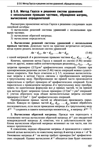 § 5.6. Метод Гаусса и решение систем уравнений, обращение матриц
§ 5.6. Метод Гаусса и реwение систем уравнений
с несколькими правыми частями, обращение матриц,
вычисление определителей
Рассмотрим применение метода Гаусса к решению следующих задач
линейной алгебры:
1) вычисление решений системы уравнений с несколькими пра-
выми частями;
2) вычисление обратной матрицы;
3) вычисление определителя.
1. Вычисление решений системы уравнений с несколькими
правым частями. Довольно часто на практике встречается ситуация,
когда нужно решить несколько систем уравнений
Ах= d(l)' Ах= d(2)' ... , Ах= d(p) (5.46)
с одной матрицей А и различными правыми частями d(I)' d(Z)• ..., d(p)·
Конечно, применив метод Гаусса к каждой из систем (5.46) незави­
симо от других, можно найти соответствующие решениях0 ),х(Z)• ...,х(р)•
затратив примерно (2/З)рт 3 арифметических операций. Однако при
одновременном решении систем (5.46) число операций можно сущест­
венно сократить. Как было отмечено в § 5.5, основные вычислитель­
ные затраты в методе Гаусса связаны с преобразованием матрицы
к треугольному виду. Преобразование же правой части производится
параллельно и требует примерно т2 арифметических операций. Если
параллельно с приведением матрицы А к треугольному виду преобра­
зовать по однотипным формулам все р правых частей, то на прямой
ход метода будет затрачено только примерно (2/З)т 3 + рт 2 операций.
С учетом обратного хода общие вычислительные затраты составят
примерно (2/З)т3 + 2рт2 арифметических операций.
Преобразование правых частей не обязательно производить парал­
лельно. Каждую из правых частей d(I)• d(Z)• ..., d(p) можно обработать
последовательно, если после приведения матрицы А к треугольному виду
А (т - 1) сохранить в памяти компьютера множители µ11 и матрицу А <т - 1>.
2. Вычисление обратной матрицы. Прежде чем переходить к
изложению метода вычисления обратной матрицы А-1 для квадратной
невырожденной матрицы А, отметим, что в действительности про­
блема вычисления обратной матрицы возникает не так часто, как это
можно предполагать.
К сожалению, нередко обращение матрицы А производится с единст­
венной целью вычислить по известному вектору Ь вектор х видах= л- 1 ь.
Умножение матрицы А- 1 на вектор требует примерно 2т 2 арифметиче­
ских операций. Однако вычисление А-1 обходится (как будет показано
157
 