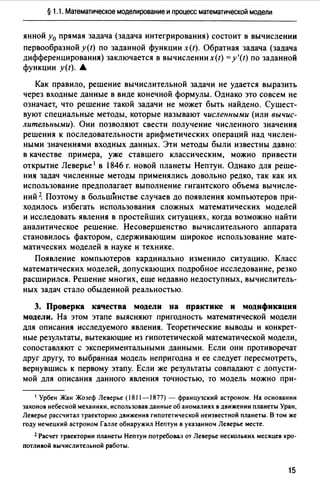 § 1.1. Математическое моделирование и процесс математической модели
янной у0 прямая задача (задача интегрирования) состоит в вычислении
первообразной y(t) по заданной функции x(t). Обратная задача (задача
дифференцирования) заключается в вычислении x(t) = y'(t) по заданной
функции y{t).•
Как правило, решение вычислительной задачи не удается выразить
через входные данные в виде конечной формулы. Однако это совсем не
означает, что решение такой задачи не может быть найдено. Сущест­
вуют специальные методы, которые называют численными (или вычис­
лительными). Они позволяют свести получение численного значения
решения к последовательности арифметических операций над числен­
ными значениями входных данных. Эти методы были известны давно:
в качестве примера, уже ставшего классическим, можно привести
открытие Леверье 1 в 1846 г. новой планеты Нептун. Однако для реше­
ния задач численные методы применялись довольно редко, так как их
использование предполагает выполнение гигантского объема вычисле­
ний~ Поэтому в большйнстве случаев до появления компьютеров при­
ходилось избегать использования сложных математических моделей
и исследовать явления в простейших ситуациях, когда возможно найти
аналитическое решение. Несовершенство вычислительного аппарата
становилось фактором, сдерживающим широкое использование мате­
матических моделей в науке и технике.
Появление компьютеров кардинально изменило ситуацию. Класс
математических моделей, допускающих подробное исследование, резко
расширился. Решение многих, еще недавно недоступных, вычислитель­
ных задач стало обыденной реальностью.
3. Проверка качества модели на практике и модификация
модели. На этом этапе выясняют пригодность математической модели
для описания исследуемого явления. Теоретические выводы и конкрет­
ные результаты, вытекающие из гипотетической математической модели,
сопоставляют с экспериментальными данными. Если они противоречат
друг другу, то выбранная модель непригодна и ее следует пересмотреть,
вернувшись к первому этапу. Если же результаты совпадают с допусти­
мой для описания данного явления точностью, то модель можно при-
1 Урбен Жан Жозеф Леверье (1811-1877) - французский астроном. На основании
законов небесной механики, использовав данные об аномалиях в движении планеты Уран,
Леверье рассчитал траекторию движения гипотетической неизвестной планеты. В том же
году неtецкий астроном Галле обнаружил Нептун в указанно" Леверье месте.
2 Расчет траектории планеты Нептун потребовал от Леверье нескольких месяцев кро­
потливой вычислительной работы.
15
 