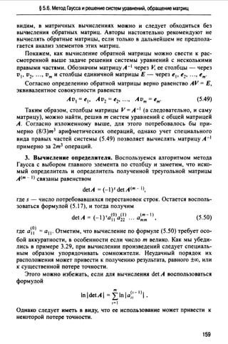 § 5.6. Метод Гаусса и решение систем уравнений, обращение матриц
видим, в матричных вычислениях можно и следует обходиться без
вычисления обратных матриц. Авторы настоятельно рекомендуют не
вычислять обратные матрицы, если только в дальнейшем не предпола­
гается анализ элементов этих матриц.
Покажем, как вычисление обратной матрицы можно свести к рас­
смотренной выше задаче решения системы уравнений с несколькими
правыми частями. Обозначим матрицу А- 1 через V, ее столбцы - через
v 1, v2, "" vm и столбцы единичной матрицы Е - через е1 , е2, "" ет.
Согласно определению обратной матрицы верно равенство AV = Е,
эквивалентное совокупности равенств
Av1= е1 , Av2 = е2, "" Avm = ет. (5.49)
Таким образом, столбцы матрицы V = А- 1 (а следовательно, и саму
матрицу), можно найти, решив т систем уравнений с общей матрицей
А. Согласно изложенному выше, для этого потребовалось бы при­
мерно (8/З)т3 арифметических операций, однако учет специального
вида правых частей системы (5.49) позволяет вычислять матрицу А-1
примерно за 2т3 операций.
3. Вычисление определителя. Воспользуемся алгоритмом метода
Гаусса с выбором главного элемента по столбцу и заметим, что иско­
мый определитель и определитель полученной треугольной матрицы
А(т - I) связаны равенством
detA = (-1 )5 det А(т - 1),
где s - число потребовавшихся перестановок строк. Остается восполь­
зоваться формулой (5.17), и тогда получим
_ , (О) (1) (m-1)
detA - (-1) а 11 а22 ". атт , (5.50)
где а~> = а11 • Отметим, что вычисление по формуле (5.50) требует осо­
бой аккуратности, в особенности если число т велико. Как мы убеди­
лись в примере 3.29, при вычислении произведений следует специаль­
ным образом упорядочивать сомножители. Неудачный порядок их
расположения может привести к получению результата, равного ±оо, или
к существенной потере точности.
Этого можно избежать, если для вычисления det А воспользоваться
формулой
Однако следует иметь в виду, что ее использование может привести к
некоторой потере точности.
159
 