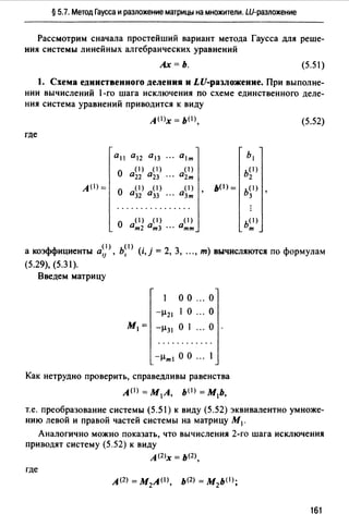 § 5.7. Метод Гаусса и разложение матрицы на множители. Ш-разложение
Рассмотрим сначала простейший вариант метода Гаусса для реше­
ния системы линейных алгебраических уравнений
Ах=Ь. (5.51)
1. Схема единственного деления и LU-раЗJiожение. При выполне­
нии вычислений 1-го шага исключения по схеме единственного деле­
ния система уравнений приводится к виду
А (l)x = b(I), (5.52)
где
0 11 0 12 °13 ··· 0 1т Ь1
о
( 1) ( 1) ( 1) b(l)
0 22 °23 02т 2
A(I)=
о
( 1) ( 1) ( 1)
'
ьо>= b(I)
'О32 О33 03т 3
( 1) ( 1) ( 1)
О От2 От3 · · · Отт
b(I)
т
а ~оэффициенты 0< 1> b(I) (" · 2 3 ) ф" ,1 , , 1,1 = , , ..., т вычисляются по ормулам
(5.29), (5.31).
Введем матрицу
о о ... о
-µ21 1 о ... о
М1 = -µ31 О 1 ... О
-µml О О ... l
Как нетрудно проверить, справедливы равенства
A(I) = М 1 А, b(l) = М1Ь,
т.е. преобразование системы (5.51) к виду (5.52) эквивалентно умноже­
нию левой и правой частей системы на матрицу М1 .
Аналогично можно показать, что вычисления 2-го шага исключения
приводят систему (5.52) к виду
А(2 >х = Ь(2),
где
161
 