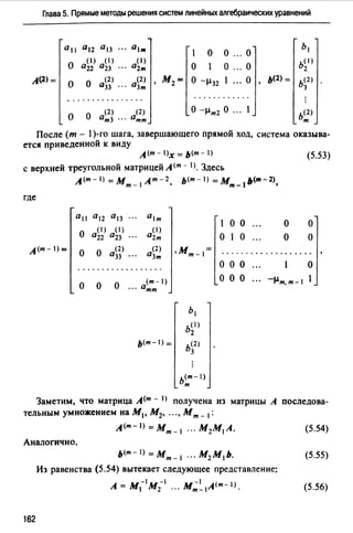 Глава 5. Прямые методы решения систем линейных алгебраических уравнений
0 11 0 12 0 1з ... о1,,.
о о ... о
Ь1
о
( 1) ( 1) (1)
о о ... о
b(I)
022 °23 ··· о2,,. 2
А(2)=
о о
(2) (2)
'
М2= о -µ32 1 ... о
'
ь<2> = ь<2>
033 О3,,, 3
............. . . . . ... . ... ....
(2) (2) о -µ,,,2 о ... 1 ь<2>о о о,,. 3 ... о,,.,,. т
После (т - 1)-го шага, завершающего прямой ход, система оказыва­
ется приведенной к виду
А<т- l>х = ь<m-1) (5.53)
с верхней треугольной матрицей А <т - 1). Здесь
л<m-1) =М,,,_1А"'-2, ь<т-1) =М,,,_1ь<т-2>,
где
0 11 0 12 0 13 ... 0 1т
о о1 о о
о
( 1) ( 1) ( 1)
0 22 °23 02т о 1 о о о
(2) (2)л<m-1)=
о о О33 ••. о3,,.
.М,,,_1= ................... '
о о
(m-1)
О ... о,,.,,.
Ь1
b~I)
ь<т-1)= ь<2)
3
ь<т- 1)
т
о о о о
О О О ... -µт,т-1 l
Заметим, что матрица А(т - I) получена из матрицы А последова­
тельным умножением на М1, М2, ..., М,,, _ 1:
А(т-I>=М,,,_ 1 ... М2М1 А. (5.54)
Аналогично,
ь<т-1) = М,,,_ 1 ." М2 М1 Ь. (5.55)
Из равенства (5.54) вытекает следующее представление:
_ -1 -1 -1 (m-l)
А-М1 М2 ... М,,,_ 1А . (5.56)
162
 