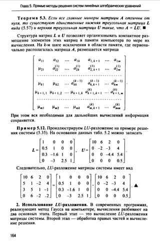 Глава 5. Прямые методы решения систем линейных алгебраических уравнений
Теорем а 5.3. Если все главные миноры матрицы А отличны от
нуля, то существуют единственные ни:жняя треугольная матрица L
вида (5.57) и верхняя треугольная матрица U такие, что А = LU. •
Структура матриц L и U позволяет организовывать компактное раз­
мещение элементов этих матриц в памяти компьютера по мере их
вычисления. На k-м шаге исключения в области памяти, где первона­
чально располагалась матрица А, размещается матрица
al,k+ 1
( 1)
a2,k+ 1
(k-1) (k-1)
akk ak,k+ 1
(k)
µk+l,k ak+l,k+I
(k)
am,k+
(k- 1)
akm
(k)
ak+ 1,m
При этом вся необходимая для дальнейших вычислений информация
сохраняется.
Пр им ер 5.12. Проиллюстрируем LU-разложение на примере реше­
ния системы (5.35). На основании данных табл. 5.2 можно записать
L = r~.5 ~0.3 -1.6
о -3
о
о
1
2.5
01 [ 10 6 2 о 1О U= О -2 -3 4
о ' о о -4.4 5.4 .
1 о о о 0.5
Следовательно, LU-разложение матрицы системы имеет вид
[~о 6 -~ ~1=[~.5 о ~ ~1·[~0-~ _: ~ 1·.
3 5 -1 0.3 -1.6 1 о о о -4.4 5.4
о 6 -2 .2 о -3 2.5 1 о о о 0.5
2. Использование LU-разложения. В современных программах,
реализующих метод Гаусса на компьютере, вычисления разбивают на
два основных этапа. Первый этап - это вычисление LU-разложения
матрицы системы. Второй этап - обработка правых частей и вычисле­
ние решения.
164
 