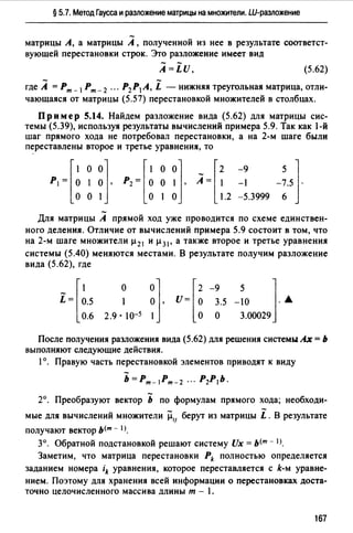 § 5.7. Метод Гаусса и разложение матрицы на множители. Ш-разложение
матрицы А, а матрицы А , полученной из нее в результате соответст­
вующей перестановки строк. Это разложение имеет вид
A=LU, (5.62)
- -где А =Рт_ 1Рт- 2 ... Р2 Р1 А, L - нижняя треугольная матрица, отли-
чающаяся от матрицы (5.57) перестановкой множителей в столбцах.
Пр им ер 5.14. Найдем разложение вида (5.62) для матрицы сис­
темы (5.39), используя результаты вычислений примера 5.9. Так как 1-й
шаг прямого хода не потребовал перестановки, а на 2-м шаге были
переставлены второе и третье уравнения, то
[
1 о 01 [ 1 о 01Р1 = О 1 О , Р2 = О О 1 ,
о о 1 о 1 о
[
2 -9 51
А= 1 -1 -7.5 ·
1.2 -5.3999 6
Для матрицы А прямой ход уже проводится по схеме единствен­
ного деления. Отличие от вычислений примера 5.9 состоит в том, что
на 2-м шаге множители µ 21 и µ 31 , а также второе и третье уравнения
системы (5.40) меняются местами. В результате получим разложение
вида (5.62), где
i = r~.50.6
01 [2 -9 5 11 О , U= О 3.5 -10 · "°
2.9. 10-5 1 о о 3.00029
о
После получения разложения вида (5.62) для решения системы Ах= Ь
выполняют следующие действия.
1°. Правую часть перестановкой элементов приводят к виду
Ь=Рт-lрт-2 ... Р2Р1Ь.
2°. Преобразуют вектор Ь по формулам прямого хода; необходи­
мые для вычислений множители µ,, берут из матрицы i. В результате
получают вектор ь<т - lJ.
3°. Обратной подстановкой решают систему Ux = ь<т - 1>.
Заметим, что матрица перестановки Pk полностью определяется
заданием номера ik уравнения, которое переставляется с k-м уравне­
нием. Поэтому для хранения всей информации о перестановках доста­
точно целочисленного массива длины т - 1.
167
 