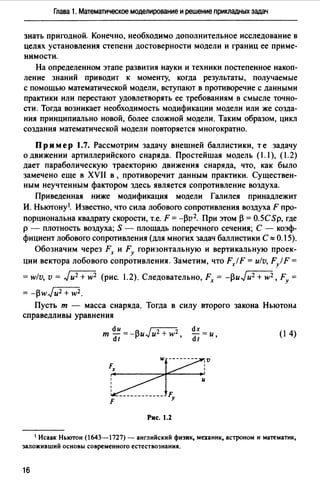 Глава 1. Математическое моделирование и решение прикладных задач
знать пригодной. Конечно, необходимо дополнительное исследование в
целях установления степени достоверности модели и границ ее приме­
нимости.
На определенном этапе развития науки и техники постепенное накоп­
ление знаний приводит к моменту, когда результаты, получаемые
с помощью математической модели, вступают в противоречие с данными
практики или перестают удовлетворять ее требованиям в смысле точно­
сти. Тогда возникает необходимость модификации модели или же созда­
ния принципиально новой, более сложной модели. Таким образом, цикл
создания математической модели повторяется многократно.
Пример 1.7. Рассмотрим задачу внешней баллистики, те задачу
о движении артиллерийского снаряда. Простейшая модель (1. 1), (1.2)
дает параболическую траекторию движения снаряда, что, как было
замечено еще в XVII в , противоречит данным практики. Существен­
ным неучтенным фактором здесь является сопротивление воздуха.
Приведенная ниже модификация модели Галилея принадлежит
И. Ньютону 1• Известно, что сила лобового сопротивления воздуха F про­
порциональна квадрату скорости, т.е. F = -pv2. При этом р = 0.5СSp, где
р - плотность воздуха; S - площадь поперечного сечения; С - коэф­
фициент лобового сопротивления (для многих задач баллистики С о:: 0.15).
Обозначим через Fx и FY горизонтальную и вертикальную проек­
ции вектора лобового сопротивления. Заметим, что FxlF = ulv, F/F =
= wlv, v = Ju2 + w2 (рис. 1.2). Следовательно, Fx = -puJu2+ w2, FY =
= -pwJu2 + w2.
Пусть т - масса снаряда. Тогда в силу второго закона Ньютона
справедливы уравнения
т dи = _AuJu2 + w2
dt ~ '
(1 4)
Рис. 1.2
1 Исаак Ньютон (1643-1727) - английский физик, механик, астроном и математик,
заложивший основы современного естествознания.
16
 
