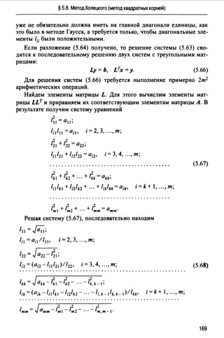 § 5.8. Метод Холецкого (метод квадратных корней)
уже не обязательно должна иметь на главной диагонали единицы, как
это было в методе Гаусса, а требуется только, чтобы диагональные эле­
менты l;; были положительными.
Если разложение (5.64) получено, то решение системы (5.63) сво­
дится к последовательному решению двух систем с треугольными мат­
рицами:
Ly = Ь, LTx =у. (5.66)
Для решения систем (5.66) требуется выполнение примерно 2т2
арифметических операций.
Найдем элементы матрицы L. Для этого вычислим элементы мат­
рицы LLT и приравняем их соответствующим элементам матрицы А. В
результате получим систему уравнений
2
l11=a11;
1;1111 =ail, i=2,3, ...,m;
~1 +1;2 =0 22;
1;1/21 +1;2122 =а;2, i =3, 4, ..., т;
(5.67)
.2 2 2
1k1 + lk2 + ··· + lkk = akk;
1;1lk1 +l;zlk2+ ... +l;klkk=a;k• i=k+ l, ...,т;
2 2 2
/ml +lm2+ ··· +/тт=атт·
Решая систему (5.67), последовательно находим
111 =~;
lil=a;11111 , i=2,3, ...,m;
/22 = Jа22 - z;I;
1;2 =(а;2 - 1;1/ 21 )//22 , i =3, 4, ..., т; (5.68)
/kk = Jakk- IZ1 -IZ2- ... -IZ,k-1;
l;k=(a;k-lillk1 -l;2lk2- ... -/i.k-llk.k-1)!/kk, i=k+ l, ...,т;
169
 
