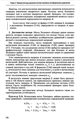 Глава 5. Прямые методы решения систем линейных алгебраических уравнений
Заметим, что для вычисления диагональных элементов используется
операция извлечения квадратноm корня. Поэтому метод Холецкого
называют еще и методом квадратных корней. Доказано, что положи­
тельность соответствующих подкоренных выражений является следст­
вием положительной определенности матрицы А.
Замечание. Как следует из формул (5.68), матрица L, входящая
в разложение Холецкого (5.64), определяется по матрице А одно­
значно.
2. Достоинства метода. Метод Холецкоm обладает рядом ценных
качеств, которые позволяют предпочесть его методу Гаусса, если тре­
буется решить систему линейных алгебраических уравнений с симмет­
ричной и положительно определенной матрицей.
Как нетрудно подсчитать, число операций, выполняемых в ходе
вычисления разложения (5.64) по формулам (5.68), равно примерно
т3!3. Учитывая, что для решения систем (5.66) требуется примерно 2т2
арифметических операций, убеждаемся, что при больших т метод
Холецкого требует вдвое меньше вычислительных затрат по сравнению
с методом Гаусса.
Учет симметричности матрицы А позволяет экономно использовать
память компьютера при записи исходных данных задачи и результатов
вычислений. Действительно, для задания матрицы А достаточно ввести
в память компьютера только элементы alJ (1 ~ J), расположенные на
главной диагонали и под ней. В формулах (5.68) каждый такой элемент
alJ используется лишь однажды для получения 1,1 и далее в вычислениях
не участвует. Поэтому в процессе вычислений найденные элементы 1,1
могут последовательно замещать элементы а ,1 .
В результате нижняя треугольная матрица L может быть располо­
жена в той области памяти, где первоначально хранилась нижняя тре­
угольная часть матрицы А. Применение для решения системы (5.63)
метода Гаусса потребовало бы использования примерно вдвое боль­
шего объема памяти.
Безусловным достоинством метода Холецкого является также em
гарантированная устойчивость.
Пр им ер 5.16. Использовав метод Холецкого, найдем решение сис­
темы уравнений с симметричной положительно определенной матрицей:
170
6.25х 1 -
-XI +
х2 + О.5х3 = 7.5,
5х2 + 2.12х3 = -8.68,
О.5х 1 + 2.12х2 + 3.6х3 = -0.24.
 