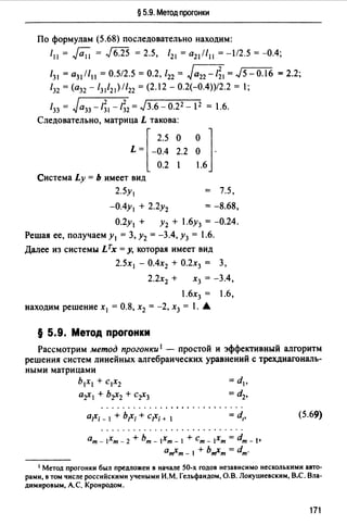 § 5.9. Метод прогонки
По формулам (5.68) последовательно находим:
/11 = Ji;'i = J6.25 = 2.5, /21 = а21 //11 = -1/2.5 = -0.4;
/31 = а31 //11 = 0.512.5 = 0.2, /22 = Ja22 -1;1= J5-0.16 = 2.2;
132 = (а32 - /31121 )//22 = (2.12 - 0.2(-0.4))/2.2 = !;
133=Ja33 -/;1 -/;2 =JЗ.6-0.22 -1 2 =1.6.
Следовательно, матрица L такова:
L = -0.4 2.2 О ·l2.5 о о ]
0.2 1 1.6
Система Ly = Ь имеет вид
2.5у, = 7.5,
-О.4у1 + 2.2у2 = -8.68,
О.2у1 + у2 + 1.6у3 = -0.24.
Решая ее, получаем у1 = 3, у2 = -3.4, у3 = 1.6.
Далее из системы Lтх =у, которая имеет вид
2.5х 1 - О.4х2 + О.2х3 = 3,
2.2Х2 + Х3 = -3.4,
1.6Х3 = 1.6,
находим решение х 1 = 0.8, х2 = -2, х3 = 1. А
§ 5.9. Метод прогонки
Рассмотрим метод прогонки 1 - простой и эффективный алгоритм
решения систем линейных алгебраических уравнений с трехдиагональ­
ными матрицами
Ь1Х1 + С1Х2
a-r1 + br2 + c-r3
й;Х; - 1 + Ь;Х; + С;Х; + 1 =d,,
ат - 1Хт - 2 + Ьт - 1Хт - 1 + Ст - Хт = dm - !•
йmХт - 1 + ЬтХт = dm.
(5.69)
1 Метод прогонки был предложен в начале 50-х годов независимо несколькими авто­
рами, в том числе российскими учеными И.М. Гельфандом, О.В. Локуцневскнм, В.С. Вла­
димировым, АС. Кронродом.
171
 