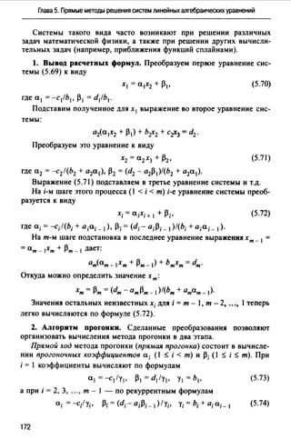 Глава 5. Прямые методы решения систем линейных алгебраических уравнений
Системы такого вида часто возникают при решении различных
задач математической физики, а также при решении других вычисли­
тельных задач (например, приближения функций сплайнами).
1. Вывод расчетных формул. Преобразуем первое уравнение сис­
темы (5.69) к виду
(5.70)
где а 1 = -с/Ь 1 , /31 = d/b1•
Подставим полученное для х1 выражение во второе уравнение сис­
темы:
aia1X2 + /31) + br2 + Cr3 = d2.
Преобразуем это уравнение к виду
Х2 = а2хз + /32, (5.71)
где а2 = -с2 /(Ь2 + а2а 1 ), /32 = (d2 - a2j31)/(b2 + а2а 1 ).
Выражение (5.71) подставляем в третье уравнение системы и т.д.
На i-м шаге этого процесса (1 < i < т) i-e уравнение системы преоб-
разуется к виду
(5.72)
где а;= -c;l(b; + а;а;_ 1), /3; = (dг а;/3;_ 1)/(Ь; + а;а;_ 1).
На т-м шаге подстановка в последнее уравнение выраженияхт _ 1 =
= ат - 1Хт + 13т - 1 дает:
0т(ат - 1Хт + 13т- 1) + Ьтхт = dm.
Откуда можно определить значение х т:
хт = 13т = (dm - 0т/3т - 1)/(Ьт + атат- 1)·
Значения остальных неизвестных х; для i = т - 1, т - 2, ..., l теперь
легко вычисляются по формуле (5.72).
2. Алгоритм прогонки. Сделанные преобразования позволяют
организовать вычисления метода прогонки в два этапа.
Прямой ход метода прогонки (прямая прогонка) состоит в вычисле­
нии прогоночных коэффициентов а; (l $ i < т) и /3; (l $ i $ т). При
i = l кюффициенты вычисляют по формулам
а 1 = --с1 /у1 , /31 = d1/y1• у 1 = Ь 1 , (5.73)
а при i = 2, 3, ..., т - 1 - по рекуррентным формулам
(5.74)
172
 