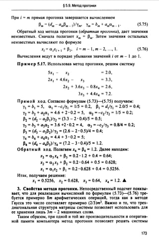 § 5.9. Метод прогонки
При i = т прямая прогонка завершается вычислением
Рт= (dm - атРт- 1)/ут, Ут = Ьт + атат - 1• (5.75)
Обратный ход метода прогонки (обратная прогонка), дает значения
неизвестных. Сначала полагают хт = Рт· Затем значения остальных
неизвестных вычисляют по формуле
х;=а;Х;+ 1 +р;, i=m-l,m-2, ...,l. (5.76)
Вычисления ведут в порядке убывания значений i от т - 1 до 1.
Пример 5.17. Использовав метод прогонки, решим систему
5xl - Х2 = 2.0,
2х 1 + 4.6х2 - х3 = 3.3,
2х2 + 3.6х3 - О.8х4 = 2.6,
3х3 + 4.4х4 = 7.2.
Прямой ход. Согласно формулам (5.73Н5.75) получаем:
у1 = Ь 1 = 5, а1 = -с 1/у 1 = 1/5 = 0.2, 1}1 = d1/y1 = 2.0/5 = 0.4;
у2 = Ь2 + а2а 1 = 4.6 + 2 · 0.2 = 5, а2 = -с2 1у2 = 1/5 = 0.2;
Р2 = (d2 - а2/} 1 )/у2 = (3.3 - 2 · 0.4)/5 = 0.5;
Уз= Ь3 + а3а2 = 3.6 +2 •0.2 = 4, а3 = -с3 /у3 = 0.8/4 =0.2;
Рз =(d3 - а3Р2)/у3 = (2.6 - 2 •0.5)/4 = 0.4;
у4 = Ь4 + а4а3 =4.4 + 3 •0.2 = 5;
Р4 =(d4 - а4Р3)/у4 =(7.2 - 3 •0.4)/5 = 1.2.
Обратный ход. Полагаем х4 =1}4 = 1.2. Далее находим:
х3 =а3 х4 + Рз =0.2 • 1.2 + 0.4 =0.64;
Х2 =С12Х3 + Р2 = 0.2. 0.64 + 0.5 =0.628;
Х1 = С11Х2 + Р1 =0.2. 0.628 + 0.4 = 0.5256.
Итак, получаем решение:
Х1 = 0.5256, Х2 = 0.628, Х3 = 0.64, Х4 = .2....
3. Свойства метода прогонки. Непосредственный подсчет показы­
вает, что для реализации вычислений по формулам (5.73Н5.76) тре­
буется примерно 8т арифметических операций, тогда как в методе
Гаусса это число составляет примерно (2/З)т3 . Важно и то, что трех­
диагональная структура матрицы системы позволяет использовать для
ее хранения лишь Зт - 2 машинных слова.
Таким образом, при одной и той же производительности и оператив­
ной памяти компьютера метод прогонки позволяет решать системы
173
 