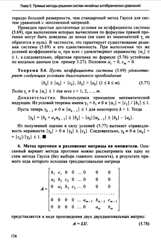 Глава 5. Прямые методы решения систем линейных алгебраических уравнений
гораздо большей размерности, чем стандартный метод Гаусса для сис­
тем уравнений с заполненной матрицей.
Приведем простые достаточные условия на коэффициенты системы
(5.69), при выполнении которых вычисления по формулам прямой про­
гонки могут быть доведены до конца (ни один из знаменателей у1 не
обратится в нуль). В частности, это гарантирует существование реше­
ния системы (5.69) и его единственность. При выполнении тех же
условий коэффициенты а, при всех 1 удовлетворяют неравенству а, S
S 1, а следовательно, обратная прогонка по формуле (5.76) устойчива
по входным данным (см. пример 3.27). Положим а 1 =О, ст= О.
Теорема 5.4. Пусть коэффициенты системы (5.69) удовлетво­
ряют следующим условиям диагонального преобладания:
bkl ~ ak + ck, bk > ak (1 SkSт). (5.77)
Тогда у1 *О и а, S 1 для всех i = 1, 2, ..., т.
До к аз ат ель ст в о. Воспользуемся принципом математической
индукции. Из условий теоремы имеем у1 = Ь1 *О и а1  = с1  /  Ь1  S 1.
Пусть теперь yk _1 *О и 1ak _11 S 1 для некоторого k > 1. Тогда
Из полученной оценки в силу условий (5.77) вытекает справедли­
вость неравенств yk >Ои yk ~ сk.Следовательно,уk*Ои ak
= cklyk $ 1.•
4. Метод прогонки и разложение матрицы на множители. Опи­
санный вариант метода прогонки можно рассматривать как одну из
схем метода Гаусса (без выбора главного элемента), в результате пря-
мого хода которого исходная трехдиагональная матрица
Ь1 CI о о ... о о о
а2 Ь2 С2 о ... о о о
А=
о аз Ьз С3 ... о о о
.............................
о о о о ··· ат-1 ьт-1 ст-1
о о о о ... о ат ьт
представляется в виде произведения двух двухдиагональных матриц:
A=LU. (5.78)
174
 