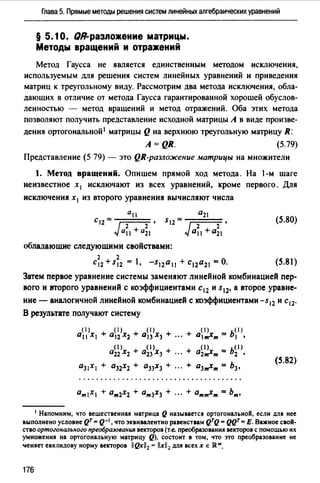 Глава 5. Прямые методы решения систем линейных алгебраических уравнений
§ 5.10. QR-разnожение матрицы.
Методы вращений и отражений
Метод Гаусса не является единственным методом исключения,
используемым для решения систем линейных уравнений и приведения
матриц к треугольному виду. Рассмотрим два метода исключения, обла­
дающих в отличие от метода Гаусса гарантированной хорошей обуслов­
ленностью - метод вращений и метод отражений. Оба этих метода
позволяют получить представление исходной матрицы А в виде произве­
дения ортогональной 1 матрицы Q на верхнюю треугольную матрицу R:
A=QR. (5.79)
Представление (5 79) - это QR-разложение матрицы на множители
1. Метод вращений. Опишем прямой ход метода. На 1-м шаге
неизвестное х 1 исключают из всех уравнений, кроме первого. Для
исключения х 1 из второго уравнения вычисляют числа
(5.80)
обладающие следующими свойствами:
2 2
С12 +S12 = , -S12011 + С12021 =0. (5.81)
Затем первое уравнение системы заменяют линейной комбинацией пер­
вого и второго уравнений с коэффициентами с12 и s12, а второе уравне­
ние - аналогичной линейной комбинацией с коэффициентами -s12 и с 12.
В результате получают систему
(1) ( 1) ( 1)
+ 0< 1 >х = ь< 1 >011 Х1 + 012 Х2 + О13 Х3 + '"' т 1 •
() ()
+ а11 >х = ь0 >0 22 Х2 + О23 Х3 + 2т т 2 •
О31Х1 + О32Х2 + О33Х3 + + о3,,,х,,, = Ьз'
(5.82)
1 Напомним, что веwественнu матрица Q называется ортогональноli, если для нее
выполнено условие QT = Q-•, что эквивалентно равенствам QTQ = QQT= Е. Важное своli­
ство ортогонш~ьного прео6разо11ания векторов (т.е. преобраэованИJJ векторов с помощью их
умножения на ортогональную матрицу Q), состоит в том, что это преобразование не
'llеняет евклидову норму векторов 11Qx112 = llxll2 для всех х Е JRm.
176
 