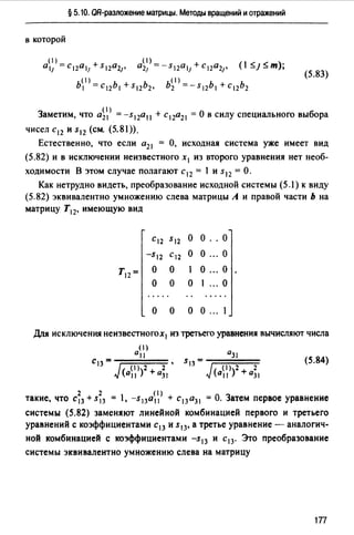 § 5.10. ОR-разложение матрицы. Методы вращений и отражений
в которой
( 1) (1)
о,1 =c,2011+s,2021• 021 =-s,2011+c12021• (ls;Js;m);
Ь1>=с,2Ь1 +s12b2, b~1J=-s,2b1 +с12Ь2
(5.83)
Заметим, что о~> = -s12o11 + с12о21 =О в силу специального выбора
чисел с 12 и s12 (см. (5.81)).
Естественно, что если 0 21 = О, исходная система уже имеет вид
(5.82) и в исключении неизвестного х 1 из второго уравнения нет необ­
ходимости В этом случае полагают с 12 = 1 и s12 =О.
Как нетрудно видеть, преобразование исходной системы (5.) к виду
(5.82) эквивалентно умножению слева матрицы А и правой части Ь на
матрицу Т12, имеющую вид
С12 S12 о о .. о
-s,2 С12 о о ... о
Т12= о о о ... о
о о о 1 ... о
о о о о ". 1
Дrtя исключения неизвестногох1 из третьего уравнения вычисляют числа
(1)
all
с 13 =-;::::====
(а1>2 +а;,
(5.84)
2 2 (1)
такие, что с 13 + s 13 1, -s13o11 + с 13 о31 "'О. Затем первое уравнение
системы (5.82) заменяют линейной комбинацией первого и третьего
уравнений с коэффициентами с 13 и s13, а третье уравнение - аналогич-
ной комбинацией с коэффициентами -s13 и с 13. Это преобразование
системы эквивалентно умножению слева на матрицу
177
 