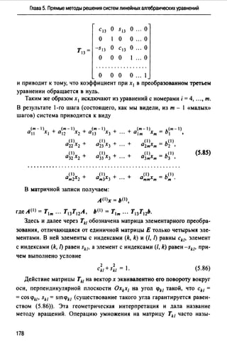 Глава 5. Прямые методы решения систем линейных алгебраических уравнений
С13 о 5 13 о о
о 1 о о о
Т13 = -S13 о С13 о ... о
о о о 1 ... о
.................
о о о о ... 1
и приводит к тому, что коэффициент при х1 в преобразованном третьем
уравнении обращается в нуль.
Таким же образом х1 исключают из уравнений с номерами i = 4, ..., т.
В результате 1-го шага (состоящего, как мы видели, из т - 1 «малых))
шагов) система приводится к виду
(m-1) (m-1)
+ 0 12 Х2 + О13 Х3 +
+ (m-1) - ь<т-1)
0 1т Хт - 1 •
(1) ( 1)
022 Xz + 023 Х3 + ... + о0 >х = ь< 1 >2т т 2 •
( 1) ( 1)
О32 Х2 + О33 Х3 + ··· +
(S.8S)
от(13)х3 + ... + o(I) х = ь< 1 >тт т т.
В матричной записи получаем:
АО>х = ьо>,
где А <1> = Т1т ... Т13 Т12А, b(I) = Т1т ..• Т13 Т12Ь.
Здесь и далее через Tkl обозначена матрица элементарного преобра­
зования, отличающаяся от единичной матрицы Е только четырьмя эле­
ментами. В ней элементы с индексами (k, k) и (/, [) равны ckl, элемент
с индексами (k, [)равен skl• а элемент с индексами(/, k) равен-sk/• при­
чем выполнено условие
(5.86)
Действие матрицы Tk1 на вектор х эквивалентно его повороту вокруг
оси, перпендикулярной плоскости Oxkx1 на угол Pk/ такой, что ckl =
=cos PkJ• skl = SIП(f)н (существование такого угла гарантируется равен­
ством (5.86)). Эта геометрическая интерпретация и дала название
методу вращений. Операцию умножения на матрицу Tkl часто назы-
178
 