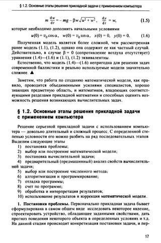 § 1.2. Основные этапы решения прикладной задачи с применением компьютера
т ~~ =-mg-f3wJu2 + w2, dy = w
dt ,
которые необходимо дополнить начальными условиями
(1.5)
u(O)=v0 cosa, w(O)=v0 sшa, х(О)=О, у(О)=О. (1.6)
Полученная модель является более сложной, чем рассмотренная
ранее модель (1.1), (.2), однако она содержит ее как частный случай.
Действительно, в случае f3 = О (сопротивление воздуха отсутствует)
уравнения (1.4)-(1.6) и (1.1), (.2) эквивалентны.
Естественно, что модель ( 1.4Н1. 6) непригодна для решения задач
современной баллистики и реально используемые модели значительно
сложнее. •
Заметим, что работа по созданию математической модели, как пра­
вило, проводится объединенными усилиями специалистов, хорошо
знающих предметную область, и математиков, владеющих соответст­
вующими разделами прикладной математики и способных оценить воз­
можность решения возникающих вычислительных задач.
§ 1.2. Основные этапы решения прикладной задачи
с применением компьютера
Решение серьезной прикладной задачи с использованием компью­
тера - довольно длительный и сложный процесс. С определенной сте­
пенью условности его можно разбить на ряд последовательных этапов
Выделим следующие этапы
1) постановка проблемы;
2) выбор или построение математической модели;
3) постановка вычислительной задачи;
4) предварительный (предмашинный) анализ свойств вычислитель-
ной задачи;
5) выбор или построение численного метода;
6) алгоритмизация и программирование;
7) отладка программы;
8) счет по программе;
9) обработка и интерпретация результатов;
1О) использование результатов и коррекция математической модели.
1. Постановка проблемы. Первоначально прикладная задача бывает
сформулирована в самом обшем виде исследовать некоторое явление,
спроектировать устройство, обладающее заданными свойствами, дать
прогноз поведения некоторого объекта в определенных условиях и т.д.
На данной стадии происходит конкретизация постановки задачи, и пер-
17
 