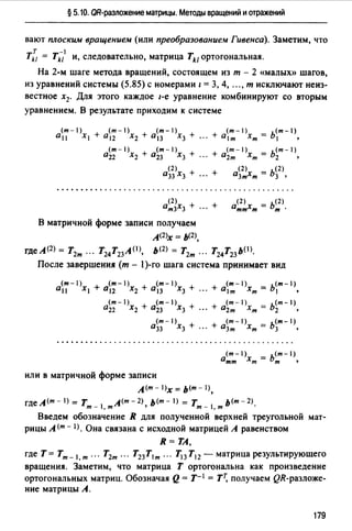 § 5.10. QR-разложение матрицы. Методы вращений и отражений
вают плоским вращением (или преобразованием Гивенса). Заметим, что
т -1
Tkz = Tk1 и, следовательно, матрица Tk1ортогональная.
На 2-м шаге метода вращений, состоящем из т - 2 «малых» шагов,
из уравнений системы (5.85) с номерами / = 3, 4, "" т исключают неиз­
вестное х2• Для этого каждое 1-е уравнение комбинируют со вторым
уравнением. В результате приходим к системе
(m-1) (m-1) (m-1) (m-1) _ (m-1)
а11 Х1 + а12 Х2 + а13 Х3 + ". + alm Хт - Ь1 •
(m-1) (m-1)
а22 Х2 + а23 Х3 +
(m-1) (m-1)
... + а2т Хт = Ь2 '
(2)
а33 Х3 + + а(2)х = ь<2)
". 3т т 3 •
а<2 >х + + а<2 >х = ь<2>т3 3 ". тт т т ·
В матричной форме записи получаем
А(2)х = Ь(2),
гдеА<2> = Т2т ". T24T23 A(I>, Ь(2) = Т2т ". T24T23 b<I).
После завершения (m - 1)-го шага система принимает вид
(т - 1) (m - 1) (m - 1) (m - 1) (m - 1)
а11 Х1 + а12 Х2 + а13 Х3 + ". + alm Хт = Ь1 •
(m-1) (m-1) (m-1) _ (m-1)
а22 Х2 + а23 Х3 + "· + а2т Хт - Ь2 •
(т - 1) (m - 1) _ (т - 1)
а33 Х3 + "· + а3т Хт - Ь3 •
(m-1) - ь<т-1)
атт Хт - т •
или в матричной форме записи
л<т- l)x = ь<т- 1),
гдеА<m-1) = Т л<т-2) ь<т-1) = Т ь<т-2)_
т - 1, т ' т - 1, т
Введем обозначение R для полученной верхней треугольной мат­
рицы А (т - 1). Она связана с исходной матрицей А равенством
R=TA,
где Т= Tm- I, т ". Т2т ". Т23 Т1 т ". Т13 Т12 - матрица результирующего
вращения. Заметим, что матрица Т ортогональна как произведение
ортогональных матриц. Обозначая Q = т- 1 = ТТ, получаем QR-разложе­
ние матрицы А.
179
 