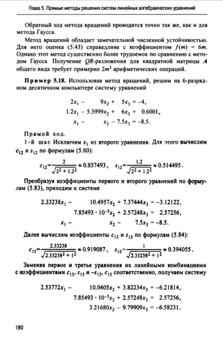 Глава 5. Прямые методы решения систем линейных алгебраических уравнений
Обратный ход метода вращений проводится точно так же, как и для
метода Гаусса.
Метод вращений обладает замечательной численной устойчивостью.
Для него оценка (5.43) справедлива с коэффициентом /(т} = 6т.
Однако этот метод существенно более трудоемок по сравнению с мето­
дом Гаусса. Получение QR-разложения для квадратной матрицы А
общего вида требует примерно 2т3 арифметических операций.
Пр им ер 5.18. Использовав метод вращений, решим на 6-разряд­
ном десятичном компьютере систему уравнений
2х 1 - 9х2 + 5х3 = -4,
1.2х 1 - 5.3999х2 + 6х3 = 0.6001,
Прямой ход.
1-й шаг. Исключим х 1 из второго уравнения. Для этого вычислим
с12 и s12 по формулам (5.80):
St2 1·2 =0.514495.
J22+ 1.22
Преобразуя коэффициенты первого и второго уравнений по форму­
лам (5.83), приходим к системе
2.33238х1 - 10.4957х2 + 7.37444х3 = -3.12122,
7.85493 • I0-5x2 + 2.57248х3 = 2.57256,
7.5х3 = -8.5.
Далее вычислим коэффициенты с 13 и s13 по формулам (5.84):
2.33238 1
С13 = 0.919087, S13 = 0.394055.
J2.з323s2 + 12 J2.3323s2 + 12
Заменяя первое и третье уравнения их линейными комбинациями
с коэффициентами с13, s13 и -s13, с13 соответственно, получаем систему
2.53772х 1 -
180
10.0405х2 + 3.82234х3 = -6.21814,
7.85493 • I0-5x2 + 2.57248х3 = 2.57256,
3.21680х2 - 9.79909х3 = -6.58231.
 