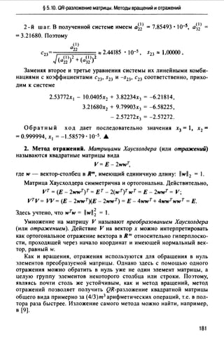 § 5.10. QR-разложение матрицы. Методы вращений и отражений
2-й шаг. В полученной системе имеем а~;> = 7.85493 • 10-s, а~;>
=3.21680. Поэтому
( 1)
й22
С23= ::::2.44185 • I0-5 , S23"' 1.00000.
(а~;»2 + (а~~»2
Заменяя второе и третье уравнения системы их линейными комби­
нациями с коэффициентами с23, s23 и -s23, с23 соответственно, прихо-
дим к системе
2.53772х 1 - 10.0405х2 + 3.82234х3 = -6.21814,
3.21680х2 + 9.79903х3 = -6.58225,
- 2.57272х3 = -2.57272.
Обратный ход дает последовательно значения х3 = 1, х2 =
=0.999994, х 1 =-1.58579·10-s. .А.
2. Метод отражений. Матрицами Хаусхолдера (или отражений)
называются квадратные матрицы вида
V= E-2wwт,
где w - вектор-столбец в яm, имеющий единичную длину: llwll2 = 1.
Матрица Хаусхолдера симметрична и ортогональна. Действительно,
vт = (Е - 2wwT)T =вт - 2(wT)T wт = Е - 2wwт = V;
vтv = VV = (Е - 2wwT)(E - 2wwт) = Е - 4wwт + 4wwтwwT = Е.
Здесь учтено, что w7w = llwll; = 1.
Умножение на матрицу V называют преобразованием Хаусхолдера
(или отражением). Действие V на вектор х можно интерпретировать
как ортогональное отражение вектора в R"' относительно гиперплоско­
сти, проходящей через начало координат и имеющей нормальный век­
тор, равный w.
Как и вращения, отражения используются для обращения в нуль
элементов преобразуемой матрицы. Однако здесь с помощью одного
отражения можно обратить в нуль уже не один элемент матрицы, а
целую группу элементов некоторого столбца или строки. Поэтому,
являясь почти столь же устойчивым, как и метод вращений, метод
отражений позволяет получить QR-разложение квадратной матрицы
общего вида примерно за (4/З)т3 арифметических операций, т.е. в пол­
тора раза быстрее. Изложение самого метода можно найти, например,
в [9).
181
 