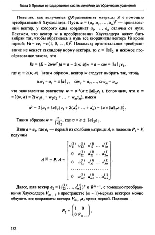 Глава 5. Прямые методы решения систем линейных алгебраических уравнений
Поясним, как получается QR-разложение матрицы А с помощью
преобразований Хаусхолдера. Пусть а = (а1 , а2, "" ат)т - произволь­
ный вектор, у которого одна координат а2, ", ат отлична от нуля.
Покажем, что вектор w в преобразовании Хаусхолдера может быть
выбран так, чтобы обратились в нуль все координаты вектора Va кроме
первой: Va = се 1 =с(!, О, "" О)т. Поскольку ортогональное преобразо-
вание не меняет евклидову норму вектора, то с = llall2 и искомое пре­
образование таково, что
Va = (Е - 2wwT)a =а - 2(w, a)w =а - aw = llall2e1 ,
где а= 2(w, а). Таким образом, вектор w следует выбрать так, чтобы
aw1 - а1 = ±llall2 , aw2 = а2, "" аwт =ат,
что эквивалентно равенству w = а-1 (а ± lla/12e1 ). Вспоминая, что а =
= 2(w, а) = 2(w1a 1 + w2a2 + ". + wтат), имеем
v
Таким образом w = llvll2
, где v =а± llall2e1 •
Взяв а= а 1, где а1 - первый из столбцов матрицы А, и положив Р1 = V,
получим
( 1)
а11
()
а,2
( 1)
013
( 1)
ат
о
( 1)
0 22
( 1)
аzз
( 1)
02т
A<1J = Р1 А =
о
( 1)
О32
( 1)
О33
( 1)
азт
..................
о
( 1)
ат2
( 1) ( 1)
ат3 ". атт
д ( (1) ( I >)т вт I обалее, взяв вектор а2 = а22 , .• " ат2 Е - , с помощью пре разо-
вания Хаусхолдера Vт _ 1 в пространстве (т - l)-мерных векторов можно
обнулить все координэ:rы вектора Vт _ 1а2 кроме первой. Положив
P=(l О)
2 о vm- l '
182
 